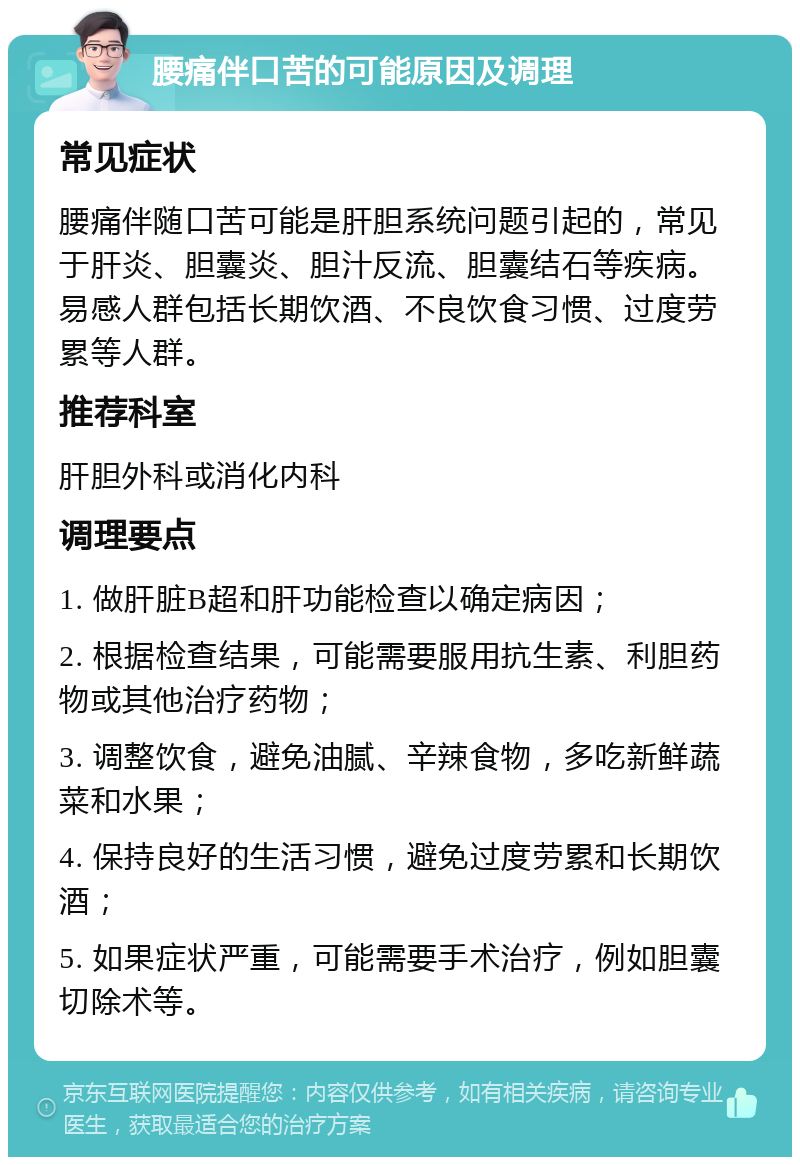 腰痛伴口苦的可能原因及调理 常见症状 腰痛伴随口苦可能是肝胆系统问题引起的，常见于肝炎、胆囊炎、胆汁反流、胆囊结石等疾病。易感人群包括长期饮酒、不良饮食习惯、过度劳累等人群。 推荐科室 肝胆外科或消化内科 调理要点 1. 做肝脏B超和肝功能检查以确定病因； 2. 根据检查结果，可能需要服用抗生素、利胆药物或其他治疗药物； 3. 调整饮食，避免油腻、辛辣食物，多吃新鲜蔬菜和水果； 4. 保持良好的生活习惯，避免过度劳累和长期饮酒； 5. 如果症状严重，可能需要手术治疗，例如胆囊切除术等。