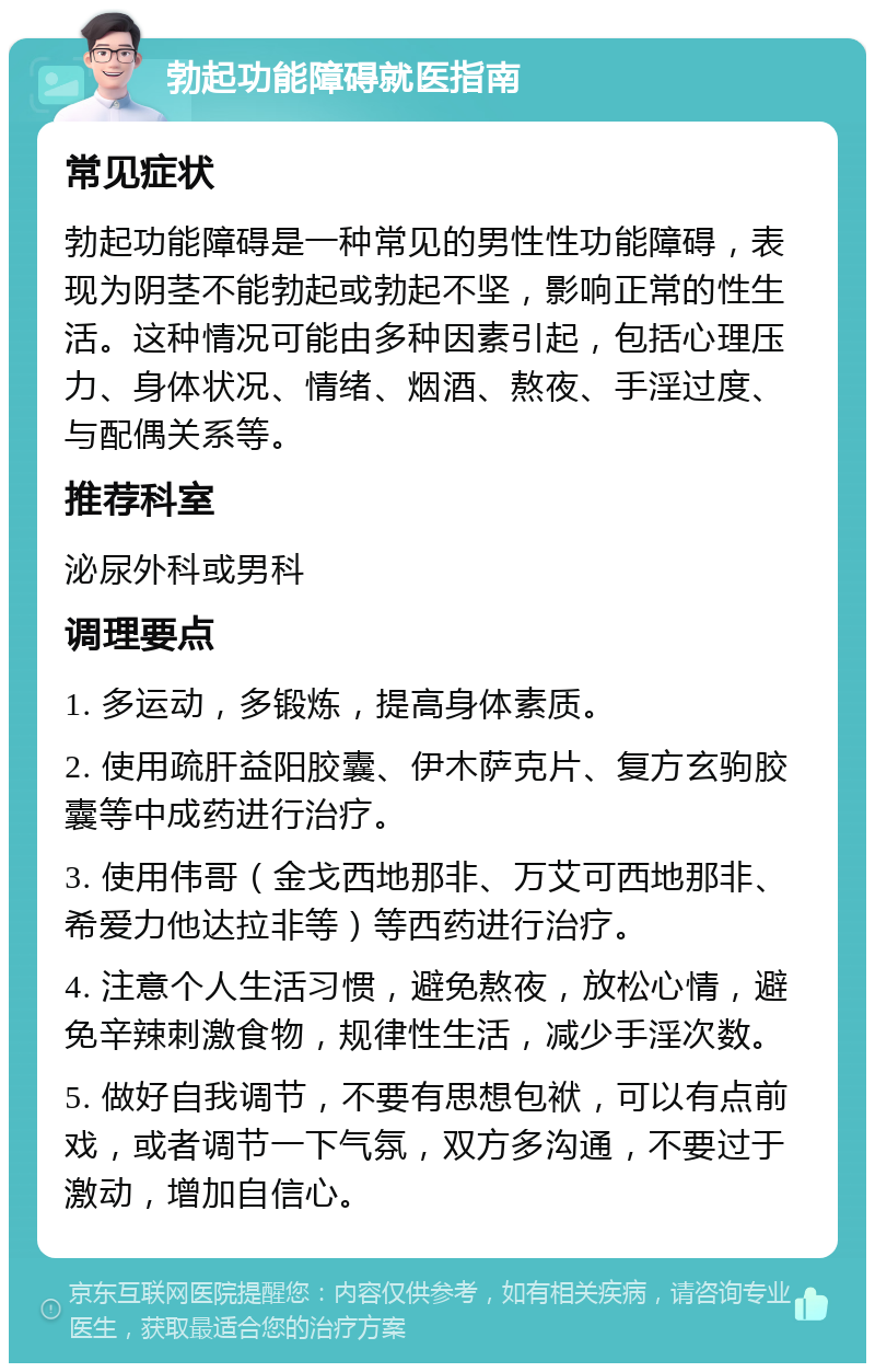 勃起功能障碍就医指南 常见症状 勃起功能障碍是一种常见的男性性功能障碍，表现为阴茎不能勃起或勃起不坚，影响正常的性生活。这种情况可能由多种因素引起，包括心理压力、身体状况、情绪、烟酒、熬夜、手淫过度、与配偶关系等。 推荐科室 泌尿外科或男科 调理要点 1. 多运动，多锻炼，提高身体素质。 2. 使用疏肝益阳胶囊、伊木萨克片、复方玄驹胶囊等中成药进行治疗。 3. 使用伟哥（金戈西地那非、万艾可西地那非、希爱力他达拉非等）等西药进行治疗。 4. 注意个人生活习惯，避免熬夜，放松心情，避免辛辣刺激食物，规律性生活，减少手淫次数。 5. 做好自我调节，不要有思想包袱，可以有点前戏，或者调节一下气氛，双方多沟通，不要过于激动，增加自信心。