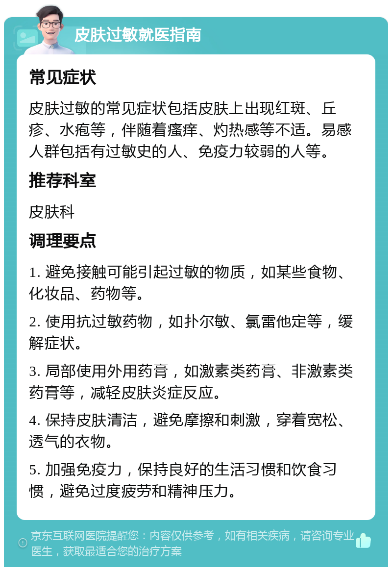 皮肤过敏就医指南 常见症状 皮肤过敏的常见症状包括皮肤上出现红斑、丘疹、水疱等，伴随着瘙痒、灼热感等不适。易感人群包括有过敏史的人、免疫力较弱的人等。 推荐科室 皮肤科 调理要点 1. 避免接触可能引起过敏的物质，如某些食物、化妆品、药物等。 2. 使用抗过敏药物，如扑尔敏、氯雷他定等，缓解症状。 3. 局部使用外用药膏，如激素类药膏、非激素类药膏等，减轻皮肤炎症反应。 4. 保持皮肤清洁，避免摩擦和刺激，穿着宽松、透气的衣物。 5. 加强免疫力，保持良好的生活习惯和饮食习惯，避免过度疲劳和精神压力。