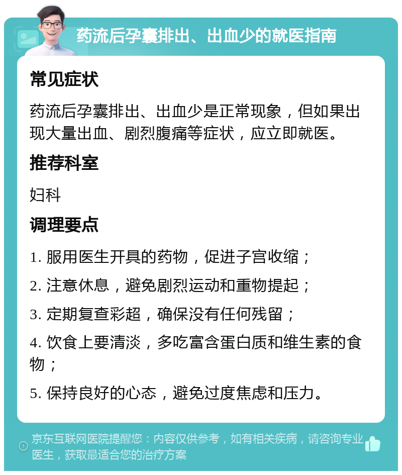 药流后孕囊排出、出血少的就医指南 常见症状 药流后孕囊排出、出血少是正常现象，但如果出现大量出血、剧烈腹痛等症状，应立即就医。 推荐科室 妇科 调理要点 1. 服用医生开具的药物，促进子宫收缩； 2. 注意休息，避免剧烈运动和重物提起； 3. 定期复查彩超，确保没有任何残留； 4. 饮食上要清淡，多吃富含蛋白质和维生素的食物； 5. 保持良好的心态，避免过度焦虑和压力。