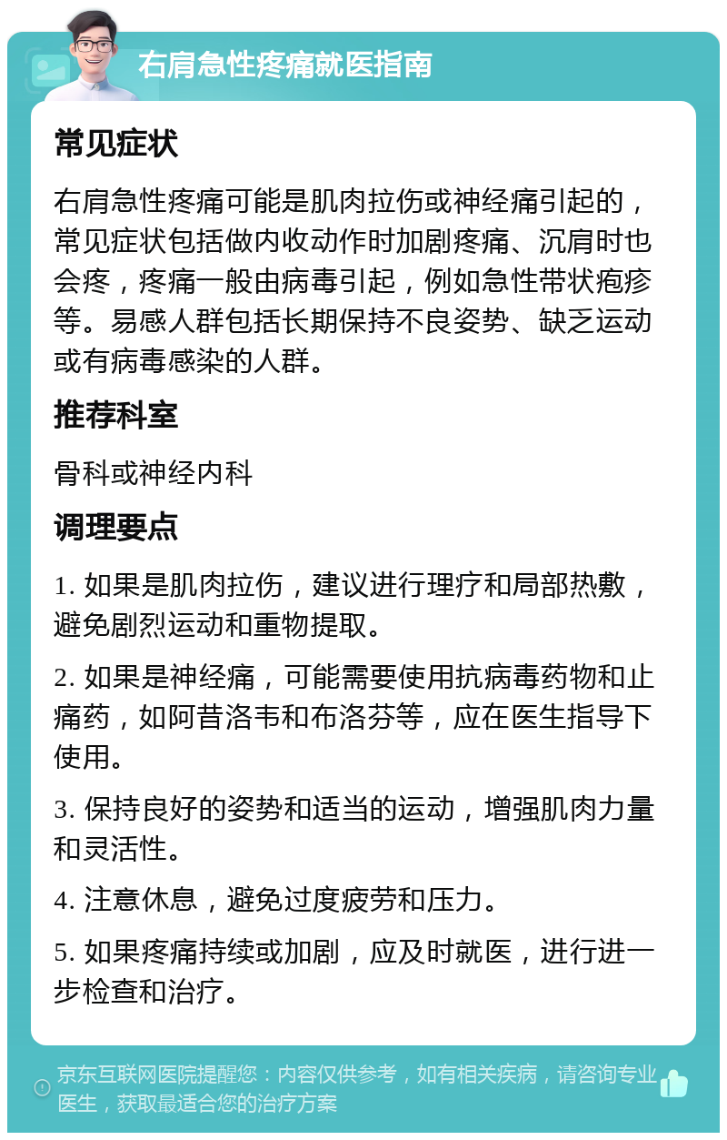 右肩急性疼痛就医指南 常见症状 右肩急性疼痛可能是肌肉拉伤或神经痛引起的，常见症状包括做内收动作时加剧疼痛、沉肩时也会疼，疼痛一般由病毒引起，例如急性带状疱疹等。易感人群包括长期保持不良姿势、缺乏运动或有病毒感染的人群。 推荐科室 骨科或神经内科 调理要点 1. 如果是肌肉拉伤，建议进行理疗和局部热敷，避免剧烈运动和重物提取。 2. 如果是神经痛，可能需要使用抗病毒药物和止痛药，如阿昔洛韦和布洛芬等，应在医生指导下使用。 3. 保持良好的姿势和适当的运动，增强肌肉力量和灵活性。 4. 注意休息，避免过度疲劳和压力。 5. 如果疼痛持续或加剧，应及时就医，进行进一步检查和治疗。