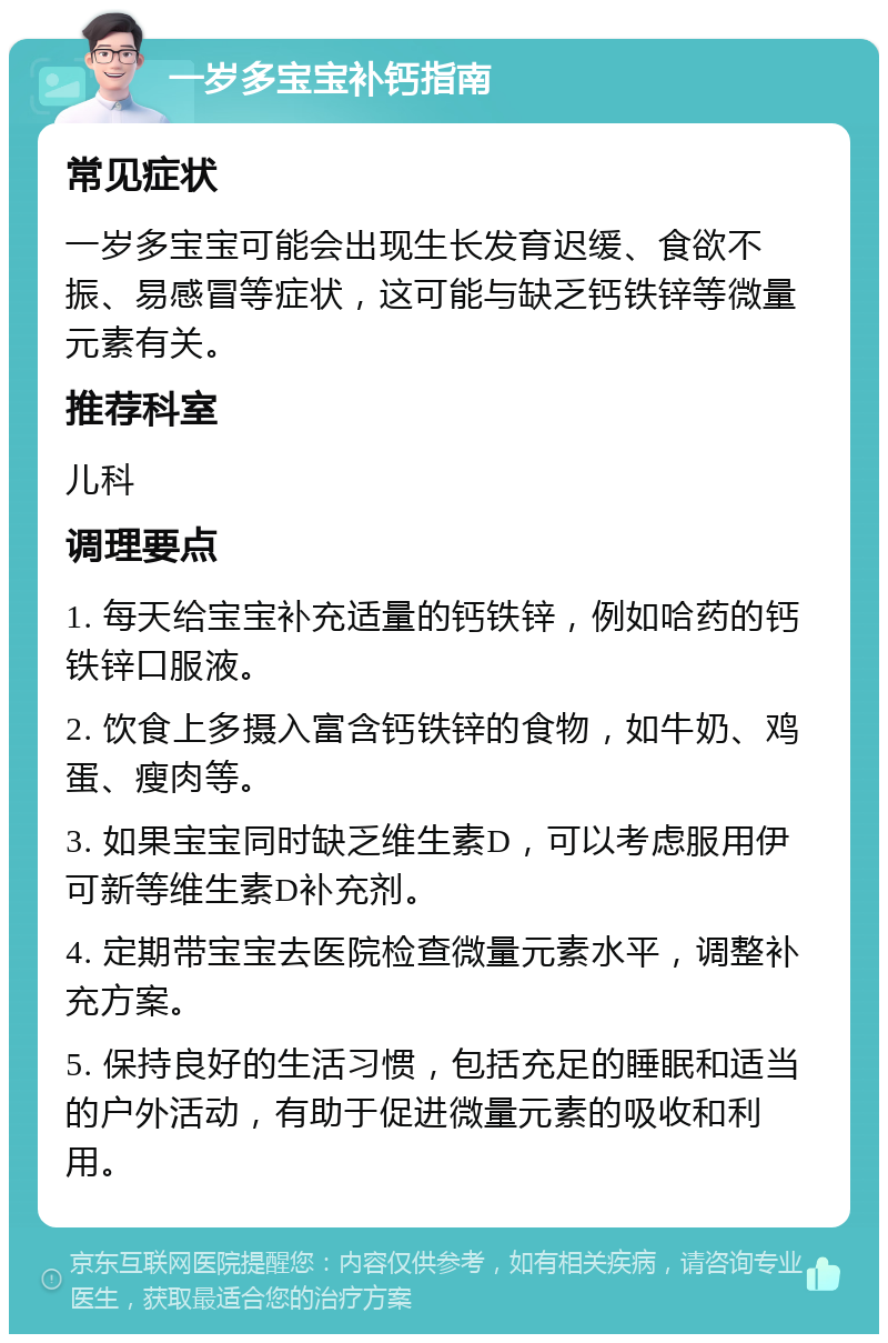 一岁多宝宝补钙指南 常见症状 一岁多宝宝可能会出现生长发育迟缓、食欲不振、易感冒等症状，这可能与缺乏钙铁锌等微量元素有关。 推荐科室 儿科 调理要点 1. 每天给宝宝补充适量的钙铁锌，例如哈药的钙铁锌口服液。 2. 饮食上多摄入富含钙铁锌的食物，如牛奶、鸡蛋、瘦肉等。 3. 如果宝宝同时缺乏维生素D，可以考虑服用伊可新等维生素D补充剂。 4. 定期带宝宝去医院检查微量元素水平，调整补充方案。 5. 保持良好的生活习惯，包括充足的睡眠和适当的户外活动，有助于促进微量元素的吸收和利用。