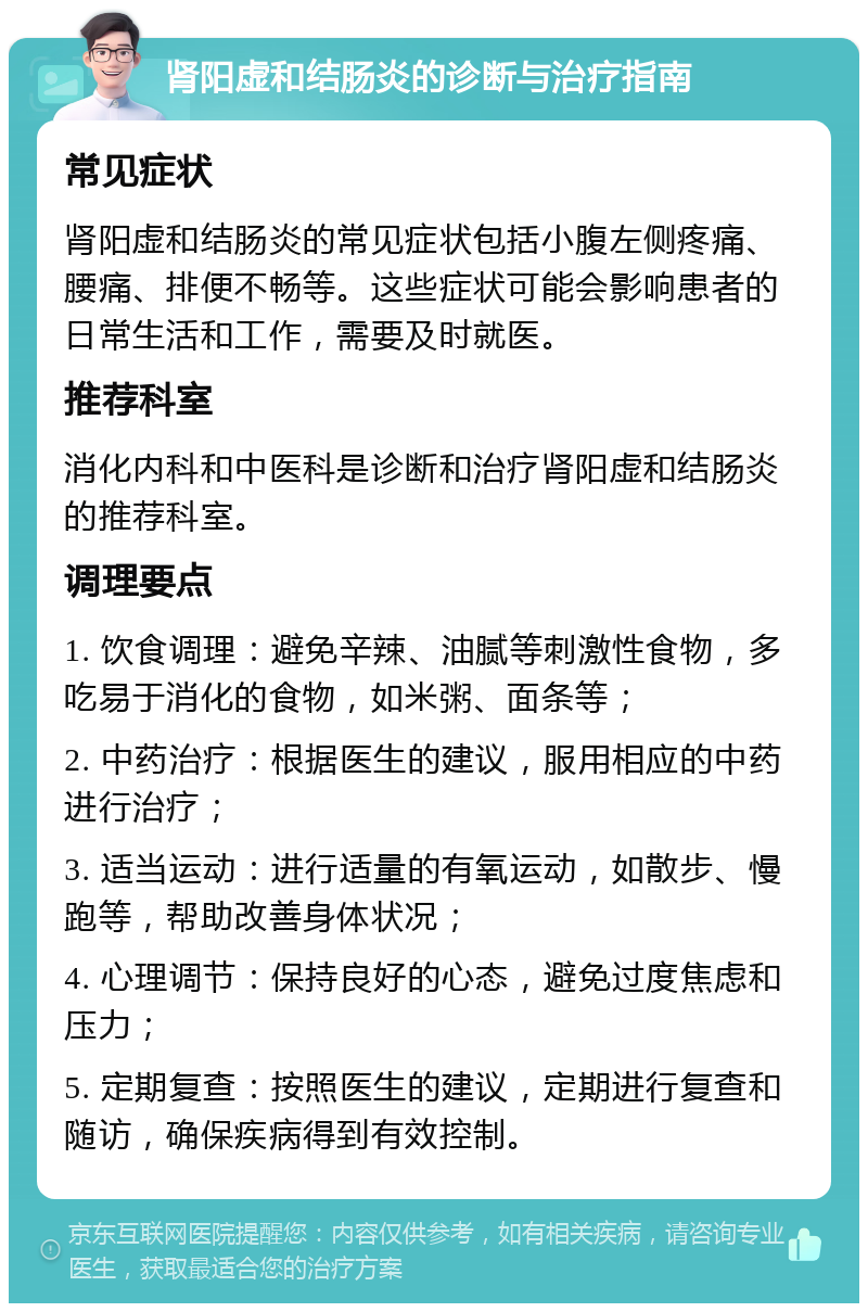 肾阳虚和结肠炎的诊断与治疗指南 常见症状 肾阳虚和结肠炎的常见症状包括小腹左侧疼痛、腰痛、排便不畅等。这些症状可能会影响患者的日常生活和工作，需要及时就医。 推荐科室 消化内科和中医科是诊断和治疗肾阳虚和结肠炎的推荐科室。 调理要点 1. 饮食调理：避免辛辣、油腻等刺激性食物，多吃易于消化的食物，如米粥、面条等； 2. 中药治疗：根据医生的建议，服用相应的中药进行治疗； 3. 适当运动：进行适量的有氧运动，如散步、慢跑等，帮助改善身体状况； 4. 心理调节：保持良好的心态，避免过度焦虑和压力； 5. 定期复查：按照医生的建议，定期进行复查和随访，确保疾病得到有效控制。