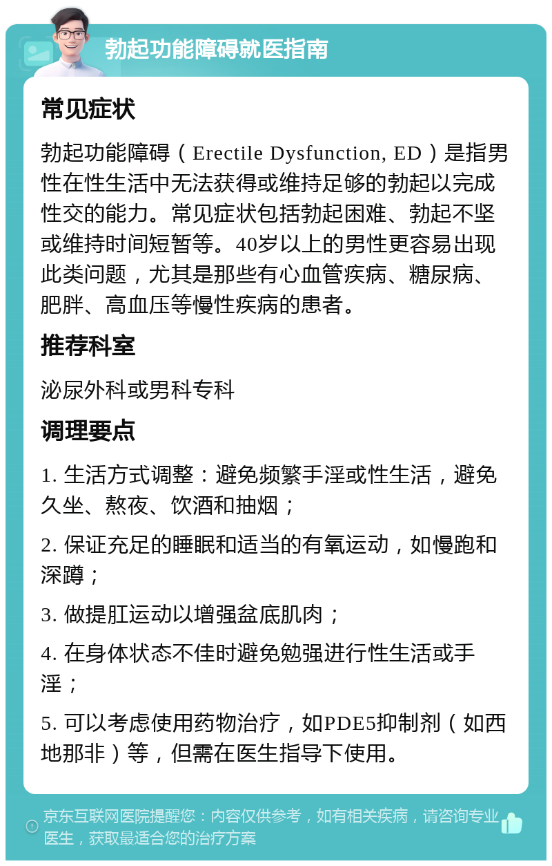 勃起功能障碍就医指南 常见症状 勃起功能障碍（Erectile Dysfunction, ED）是指男性在性生活中无法获得或维持足够的勃起以完成性交的能力。常见症状包括勃起困难、勃起不坚或维持时间短暂等。40岁以上的男性更容易出现此类问题，尤其是那些有心血管疾病、糖尿病、肥胖、高血压等慢性疾病的患者。 推荐科室 泌尿外科或男科专科 调理要点 1. 生活方式调整：避免频繁手淫或性生活，避免久坐、熬夜、饮酒和抽烟； 2. 保证充足的睡眠和适当的有氧运动，如慢跑和深蹲； 3. 做提肛运动以增强盆底肌肉； 4. 在身体状态不佳时避免勉强进行性生活或手淫； 5. 可以考虑使用药物治疗，如PDE5抑制剂（如西地那非）等，但需在医生指导下使用。