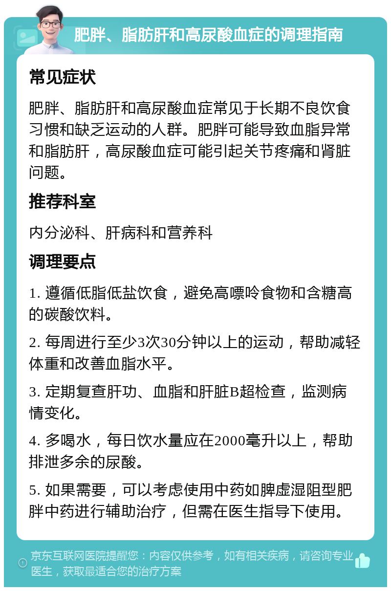 肥胖、脂肪肝和高尿酸血症的调理指南 常见症状 肥胖、脂肪肝和高尿酸血症常见于长期不良饮食习惯和缺乏运动的人群。肥胖可能导致血脂异常和脂肪肝，高尿酸血症可能引起关节疼痛和肾脏问题。 推荐科室 内分泌科、肝病科和营养科 调理要点 1. 遵循低脂低盐饮食，避免高嘌呤食物和含糖高的碳酸饮料。 2. 每周进行至少3次30分钟以上的运动，帮助减轻体重和改善血脂水平。 3. 定期复查肝功、血脂和肝脏B超检查，监测病情变化。 4. 多喝水，每日饮水量应在2000毫升以上，帮助排泄多余的尿酸。 5. 如果需要，可以考虑使用中药如脾虚湿阻型肥胖中药进行辅助治疗，但需在医生指导下使用。