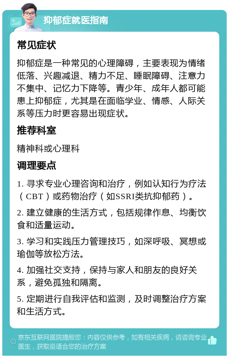 抑郁症就医指南 常见症状 抑郁症是一种常见的心理障碍，主要表现为情绪低落、兴趣减退、精力不足、睡眠障碍、注意力不集中、记忆力下降等。青少年、成年人都可能患上抑郁症，尤其是在面临学业、情感、人际关系等压力时更容易出现症状。 推荐科室 精神科或心理科 调理要点 1. 寻求专业心理咨询和治疗，例如认知行为疗法（CBT）或药物治疗（如SSRI类抗抑郁药）。 2. 建立健康的生活方式，包括规律作息、均衡饮食和适量运动。 3. 学习和实践压力管理技巧，如深呼吸、冥想或瑜伽等放松方法。 4. 加强社交支持，保持与家人和朋友的良好关系，避免孤独和隔离。 5. 定期进行自我评估和监测，及时调整治疗方案和生活方式。