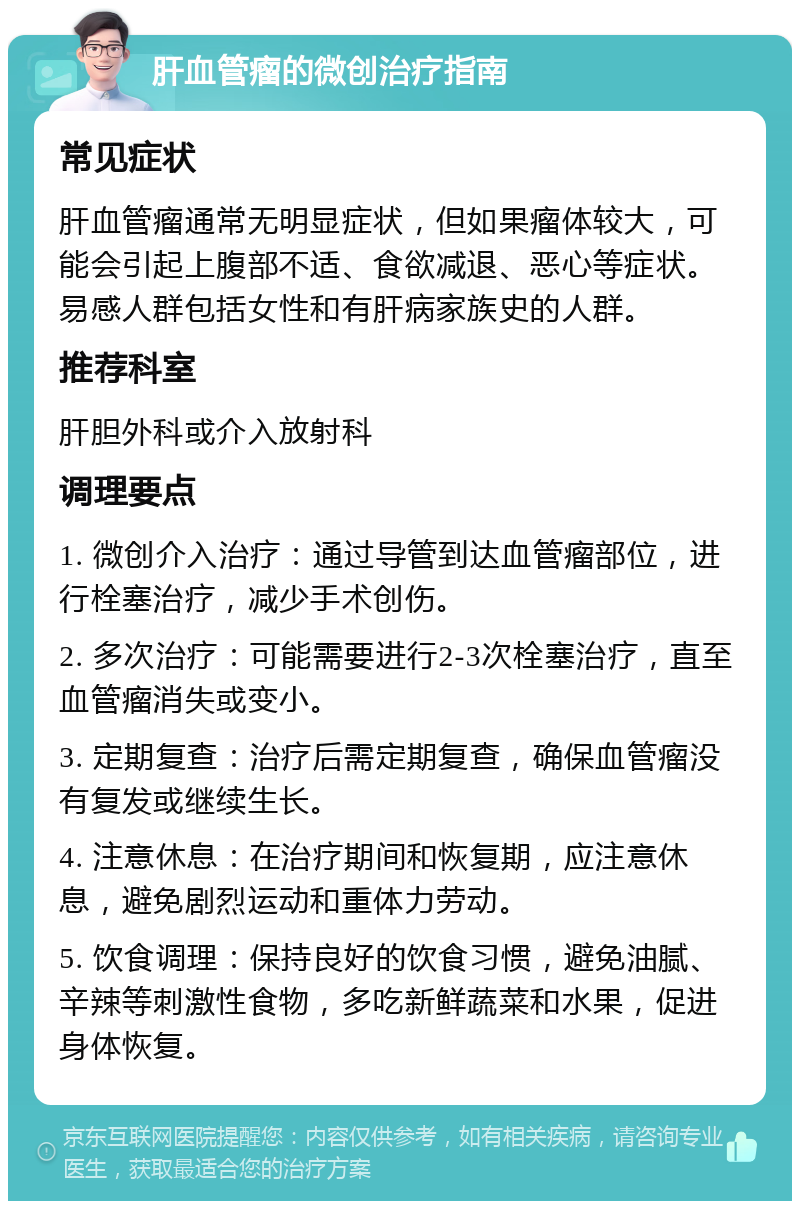 肝血管瘤的微创治疗指南 常见症状 肝血管瘤通常无明显症状，但如果瘤体较大，可能会引起上腹部不适、食欲减退、恶心等症状。易感人群包括女性和有肝病家族史的人群。 推荐科室 肝胆外科或介入放射科 调理要点 1. 微创介入治疗：通过导管到达血管瘤部位，进行栓塞治疗，减少手术创伤。 2. 多次治疗：可能需要进行2-3次栓塞治疗，直至血管瘤消失或变小。 3. 定期复查：治疗后需定期复查，确保血管瘤没有复发或继续生长。 4. 注意休息：在治疗期间和恢复期，应注意休息，避免剧烈运动和重体力劳动。 5. 饮食调理：保持良好的饮食习惯，避免油腻、辛辣等刺激性食物，多吃新鲜蔬菜和水果，促进身体恢复。