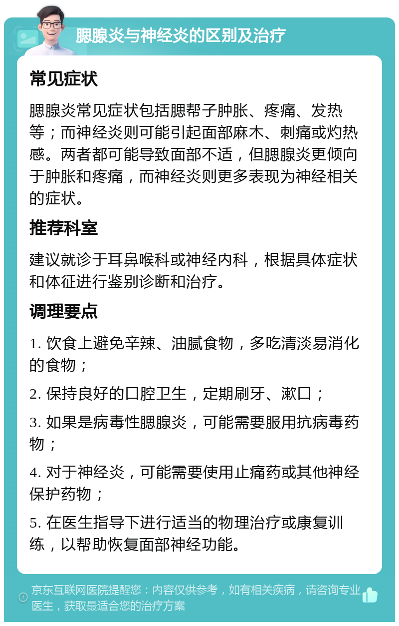 腮腺炎与神经炎的区别及治疗 常见症状 腮腺炎常见症状包括腮帮子肿胀、疼痛、发热等；而神经炎则可能引起面部麻木、刺痛或灼热感。两者都可能导致面部不适，但腮腺炎更倾向于肿胀和疼痛，而神经炎则更多表现为神经相关的症状。 推荐科室 建议就诊于耳鼻喉科或神经内科，根据具体症状和体征进行鉴别诊断和治疗。 调理要点 1. 饮食上避免辛辣、油腻食物，多吃清淡易消化的食物； 2. 保持良好的口腔卫生，定期刷牙、漱口； 3. 如果是病毒性腮腺炎，可能需要服用抗病毒药物； 4. 对于神经炎，可能需要使用止痛药或其他神经保护药物； 5. 在医生指导下进行适当的物理治疗或康复训练，以帮助恢复面部神经功能。