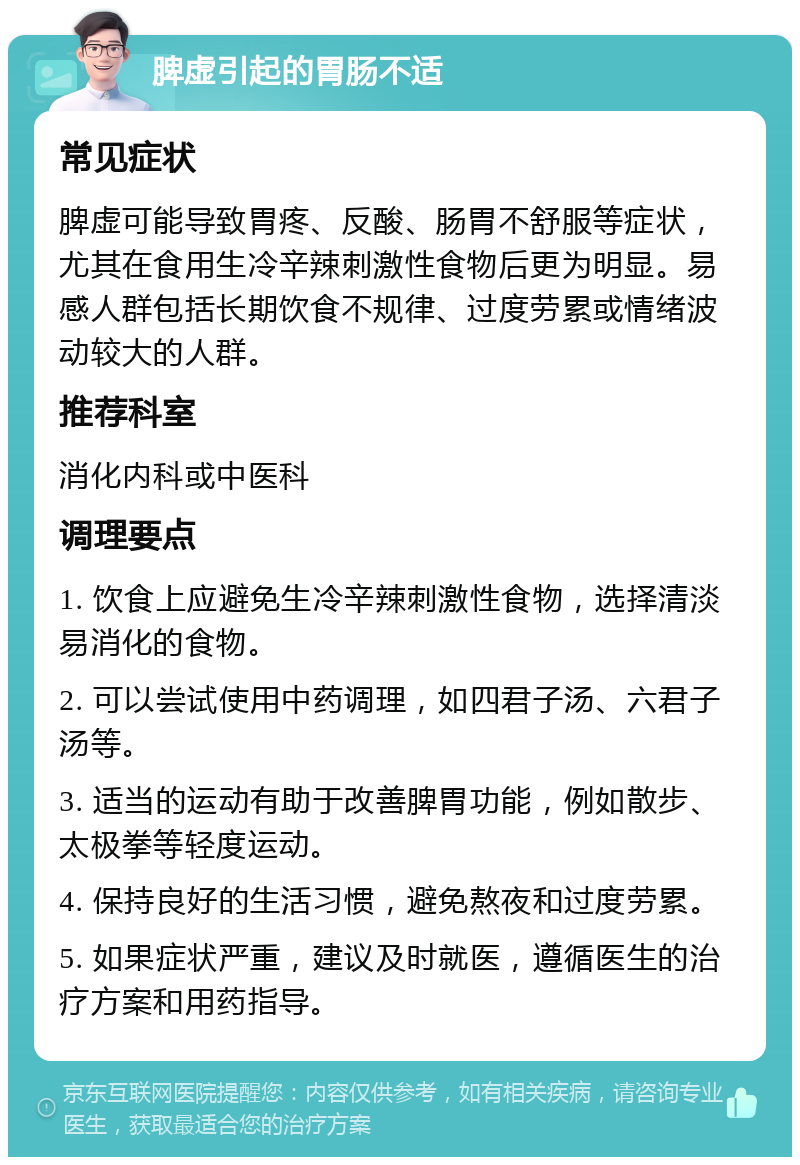 脾虚引起的胃肠不适 常见症状 脾虚可能导致胃疼、反酸、肠胃不舒服等症状，尤其在食用生冷辛辣刺激性食物后更为明显。易感人群包括长期饮食不规律、过度劳累或情绪波动较大的人群。 推荐科室 消化内科或中医科 调理要点 1. 饮食上应避免生冷辛辣刺激性食物，选择清淡易消化的食物。 2. 可以尝试使用中药调理，如四君子汤、六君子汤等。 3. 适当的运动有助于改善脾胃功能，例如散步、太极拳等轻度运动。 4. 保持良好的生活习惯，避免熬夜和过度劳累。 5. 如果症状严重，建议及时就医，遵循医生的治疗方案和用药指导。