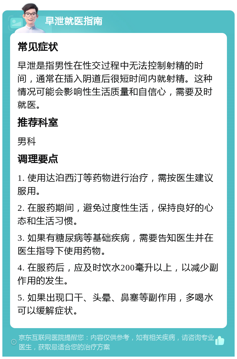 早泄就医指南 常见症状 早泄是指男性在性交过程中无法控制射精的时间，通常在插入阴道后很短时间内就射精。这种情况可能会影响性生活质量和自信心，需要及时就医。 推荐科室 男科 调理要点 1. 使用达泊西汀等药物进行治疗，需按医生建议服用。 2. 在服药期间，避免过度性生活，保持良好的心态和生活习惯。 3. 如果有糖尿病等基础疾病，需要告知医生并在医生指导下使用药物。 4. 在服药后，应及时饮水200毫升以上，以减少副作用的发生。 5. 如果出现口干、头晕、鼻塞等副作用，多喝水可以缓解症状。