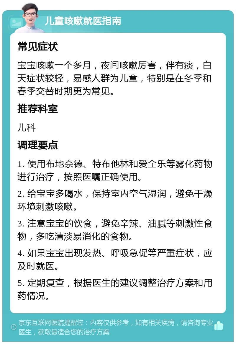 儿童咳嗽就医指南 常见症状 宝宝咳嗽一个多月，夜间咳嗽厉害，伴有痰，白天症状较轻，易感人群为儿童，特别是在冬季和春季交替时期更为常见。 推荐科室 儿科 调理要点 1. 使用布地奈德、特布他林和爱全乐等雾化药物进行治疗，按照医嘱正确使用。 2. 给宝宝多喝水，保持室内空气湿润，避免干燥环境刺激咳嗽。 3. 注意宝宝的饮食，避免辛辣、油腻等刺激性食物，多吃清淡易消化的食物。 4. 如果宝宝出现发热、呼吸急促等严重症状，应及时就医。 5. 定期复查，根据医生的建议调整治疗方案和用药情况。