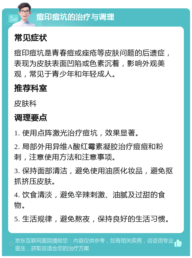 痘印痘坑的治疗与调理 常见症状 痘印痘坑是青春痘或痤疮等皮肤问题的后遗症，表现为皮肤表面凹陷或色素沉着，影响外观美观，常见于青少年和年轻成人。 推荐科室 皮肤科 调理要点 1. 使用点阵激光治疗痘坑，效果显著。 2. 局部外用异维A酸红霉素凝胶治疗痘痘和粉刺，注意使用方法和注意事项。 3. 保持面部清洁，避免使用油质化妆品，避免抠抓挤压皮肤。 4. 饮食清淡，避免辛辣刺激、油腻及过甜的食物。 5. 生活规律，避免熬夜，保持良好的生活习惯。