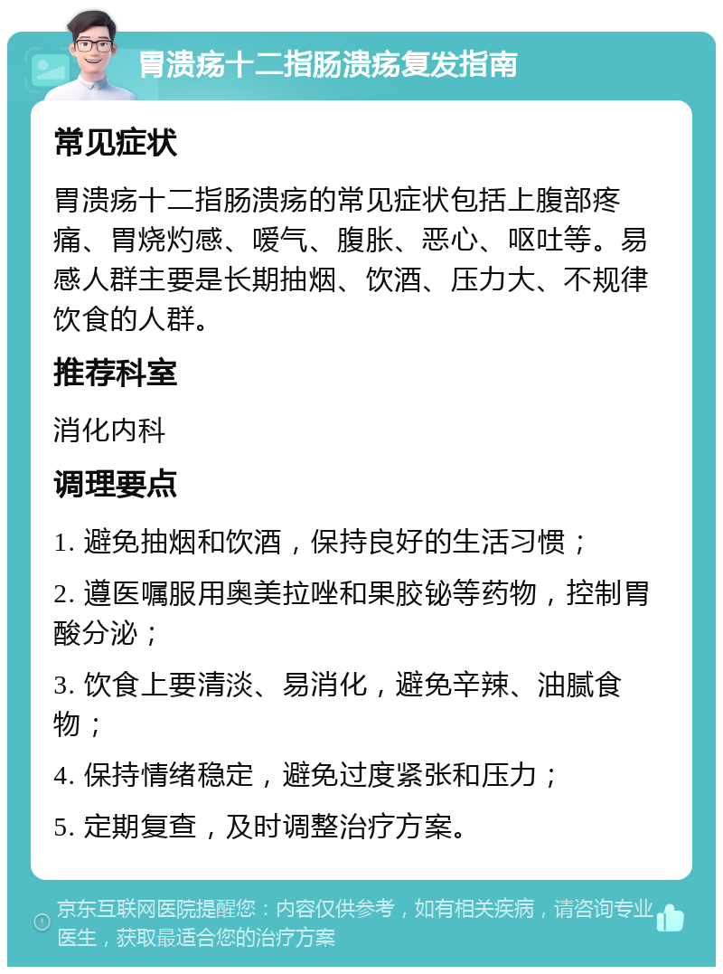 胃溃疡十二指肠溃疡复发指南 常见症状 胃溃疡十二指肠溃疡的常见症状包括上腹部疼痛、胃烧灼感、嗳气、腹胀、恶心、呕吐等。易感人群主要是长期抽烟、饮酒、压力大、不规律饮食的人群。 推荐科室 消化内科 调理要点 1. 避免抽烟和饮酒，保持良好的生活习惯； 2. 遵医嘱服用奥美拉唑和果胶铋等药物，控制胃酸分泌； 3. 饮食上要清淡、易消化，避免辛辣、油腻食物； 4. 保持情绪稳定，避免过度紧张和压力； 5. 定期复查，及时调整治疗方案。