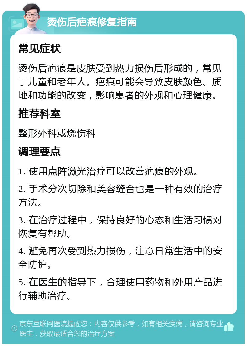 烫伤后疤痕修复指南 常见症状 烫伤后疤痕是皮肤受到热力损伤后形成的，常见于儿童和老年人。疤痕可能会导致皮肤颜色、质地和功能的改变，影响患者的外观和心理健康。 推荐科室 整形外科或烧伤科 调理要点 1. 使用点阵激光治疗可以改善疤痕的外观。 2. 手术分次切除和美容缝合也是一种有效的治疗方法。 3. 在治疗过程中，保持良好的心态和生活习惯对恢复有帮助。 4. 避免再次受到热力损伤，注意日常生活中的安全防护。 5. 在医生的指导下，合理使用药物和外用产品进行辅助治疗。