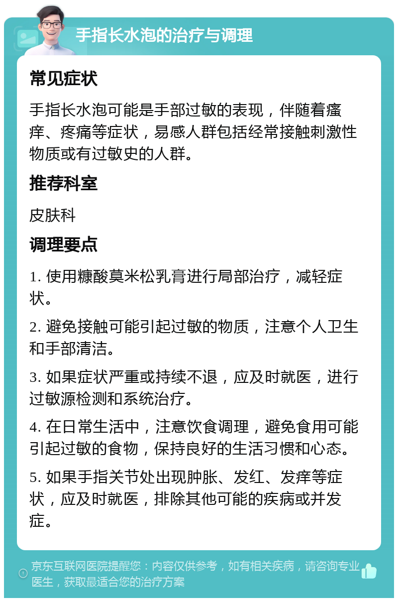 手指长水泡的治疗与调理 常见症状 手指长水泡可能是手部过敏的表现，伴随着瘙痒、疼痛等症状，易感人群包括经常接触刺激性物质或有过敏史的人群。 推荐科室 皮肤科 调理要点 1. 使用糠酸莫米松乳膏进行局部治疗，减轻症状。 2. 避免接触可能引起过敏的物质，注意个人卫生和手部清洁。 3. 如果症状严重或持续不退，应及时就医，进行过敏源检测和系统治疗。 4. 在日常生活中，注意饮食调理，避免食用可能引起过敏的食物，保持良好的生活习惯和心态。 5. 如果手指关节处出现肿胀、发红、发痒等症状，应及时就医，排除其他可能的疾病或并发症。