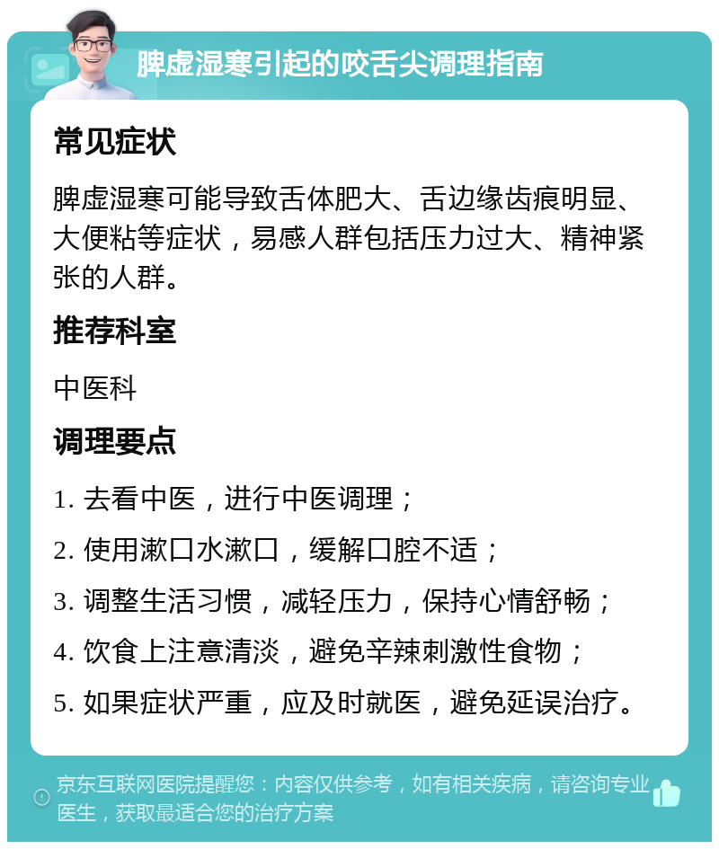 脾虚湿寒引起的咬舌尖调理指南 常见症状 脾虚湿寒可能导致舌体肥大、舌边缘齿痕明显、大便粘等症状，易感人群包括压力过大、精神紧张的人群。 推荐科室 中医科 调理要点 1. 去看中医，进行中医调理； 2. 使用漱口水漱口，缓解口腔不适； 3. 调整生活习惯，减轻压力，保持心情舒畅； 4. 饮食上注意清淡，避免辛辣刺激性食物； 5. 如果症状严重，应及时就医，避免延误治疗。