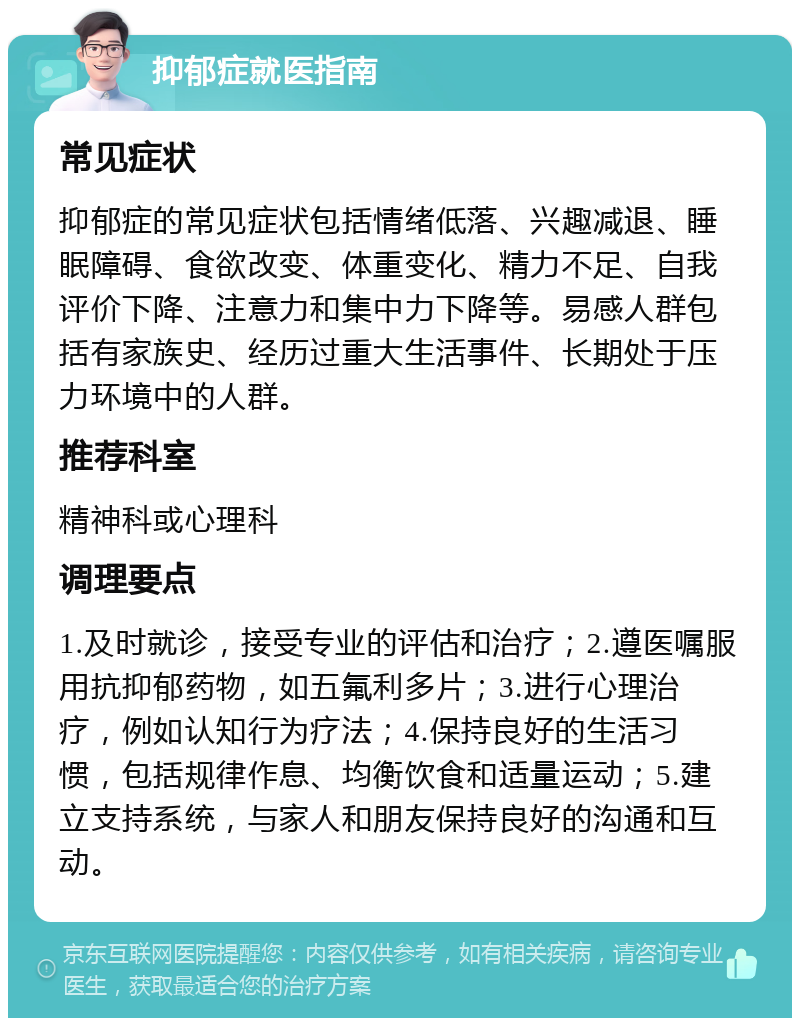 抑郁症就医指南 常见症状 抑郁症的常见症状包括情绪低落、兴趣减退、睡眠障碍、食欲改变、体重变化、精力不足、自我评价下降、注意力和集中力下降等。易感人群包括有家族史、经历过重大生活事件、长期处于压力环境中的人群。 推荐科室 精神科或心理科 调理要点 1.及时就诊，接受专业的评估和治疗；2.遵医嘱服用抗抑郁药物，如五氟利多片；3.进行心理治疗，例如认知行为疗法；4.保持良好的生活习惯，包括规律作息、均衡饮食和适量运动；5.建立支持系统，与家人和朋友保持良好的沟通和互动。