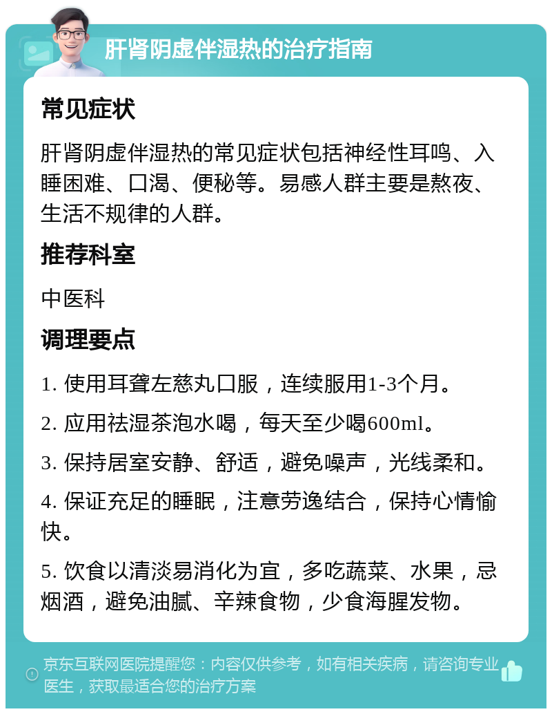 肝肾阴虚伴湿热的治疗指南 常见症状 肝肾阴虚伴湿热的常见症状包括神经性耳鸣、入睡困难、口渴、便秘等。易感人群主要是熬夜、生活不规律的人群。 推荐科室 中医科 调理要点 1. 使用耳聋左慈丸口服，连续服用1-3个月。 2. 应用祛湿茶泡水喝，每天至少喝600ml。 3. 保持居室安静、舒适，避免噪声，光线柔和。 4. 保证充足的睡眠，注意劳逸结合，保持心情愉快。 5. 饮食以清淡易消化为宜，多吃蔬菜、水果，忌烟酒，避免油腻、辛辣食物，少食海腥发物。