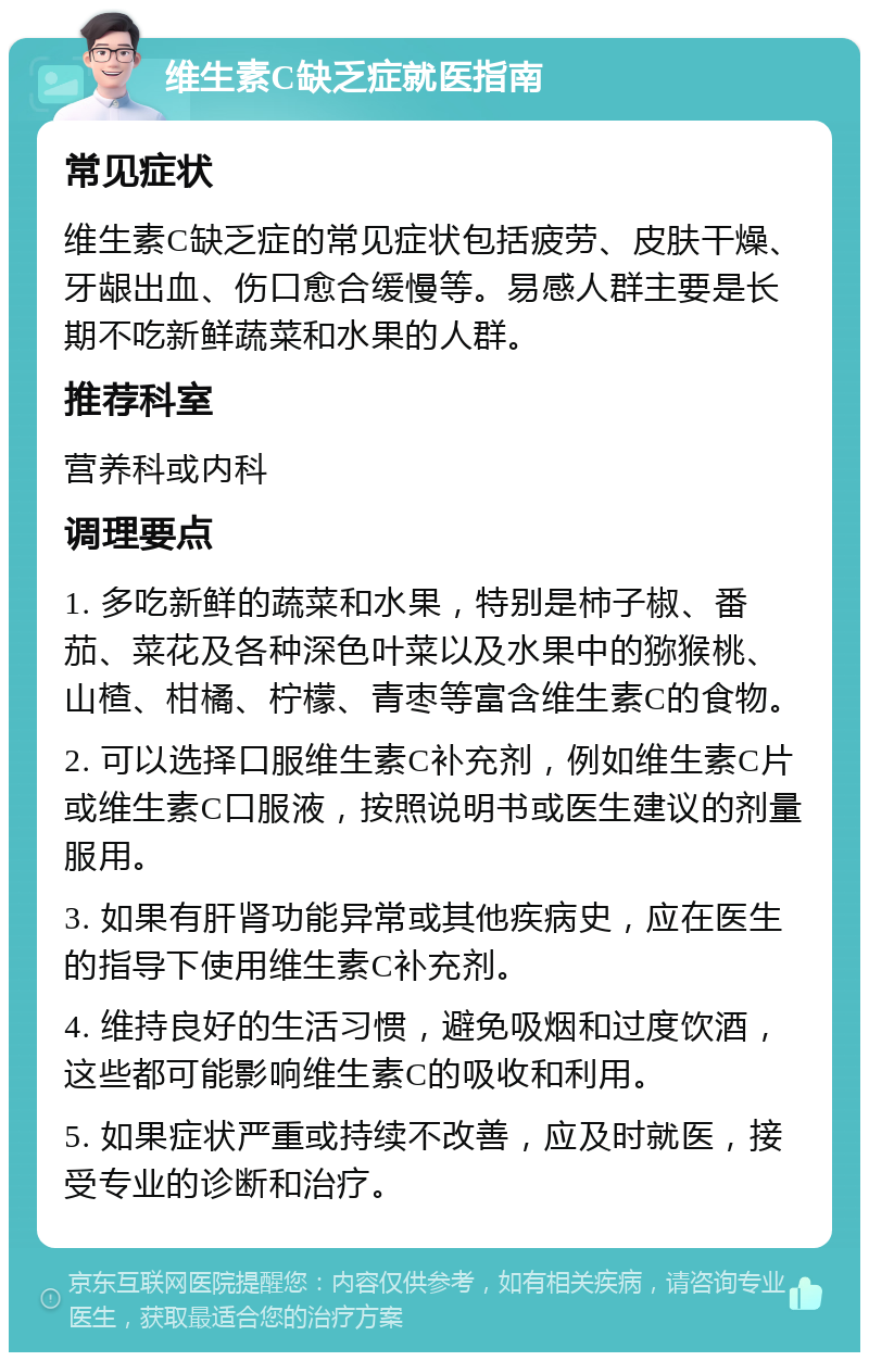 维生素C缺乏症就医指南 常见症状 维生素C缺乏症的常见症状包括疲劳、皮肤干燥、牙龈出血、伤口愈合缓慢等。易感人群主要是长期不吃新鲜蔬菜和水果的人群。 推荐科室 营养科或内科 调理要点 1. 多吃新鲜的蔬菜和水果，特别是柿子椒、番茄、菜花及各种深色叶菜以及水果中的猕猴桃、山楂、柑橘、柠檬、青枣等富含维生素C的食物。 2. 可以选择口服维生素C补充剂，例如维生素C片或维生素C口服液，按照说明书或医生建议的剂量服用。 3. 如果有肝肾功能异常或其他疾病史，应在医生的指导下使用维生素C补充剂。 4. 维持良好的生活习惯，避免吸烟和过度饮酒，这些都可能影响维生素C的吸收和利用。 5. 如果症状严重或持续不改善，应及时就医，接受专业的诊断和治疗。