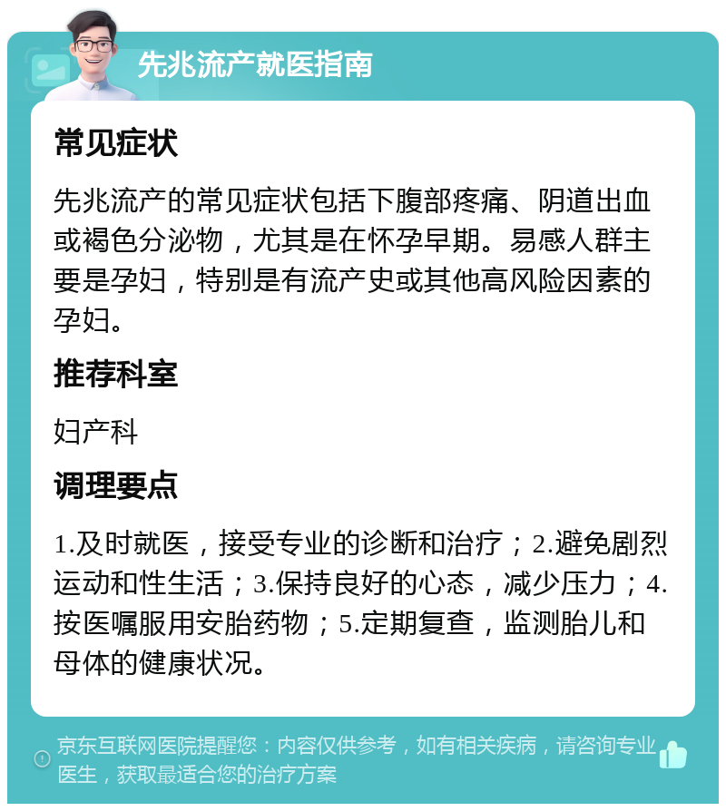 先兆流产就医指南 常见症状 先兆流产的常见症状包括下腹部疼痛、阴道出血或褐色分泌物，尤其是在怀孕早期。易感人群主要是孕妇，特别是有流产史或其他高风险因素的孕妇。 推荐科室 妇产科 调理要点 1.及时就医，接受专业的诊断和治疗；2.避免剧烈运动和性生活；3.保持良好的心态，减少压力；4.按医嘱服用安胎药物；5.定期复查，监测胎儿和母体的健康状况。