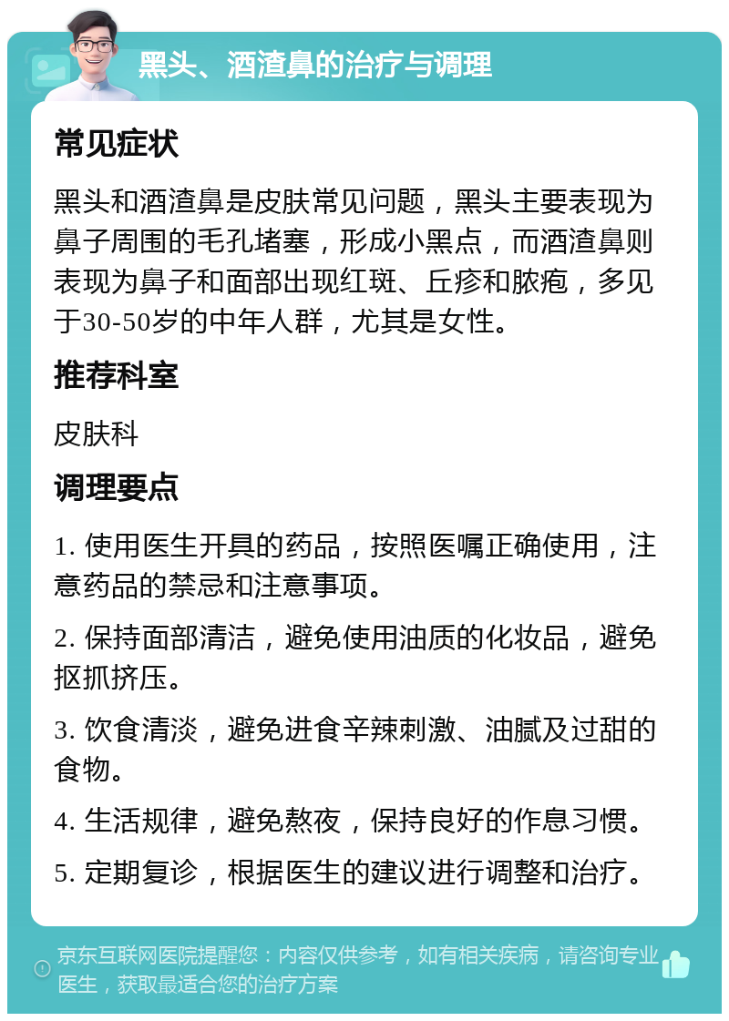 黑头、酒渣鼻的治疗与调理 常见症状 黑头和酒渣鼻是皮肤常见问题，黑头主要表现为鼻子周围的毛孔堵塞，形成小黑点，而酒渣鼻则表现为鼻子和面部出现红斑、丘疹和脓疱，多见于30-50岁的中年人群，尤其是女性。 推荐科室 皮肤科 调理要点 1. 使用医生开具的药品，按照医嘱正确使用，注意药品的禁忌和注意事项。 2. 保持面部清洁，避免使用油质的化妆品，避免抠抓挤压。 3. 饮食清淡，避免进食辛辣刺激、油腻及过甜的食物。 4. 生活规律，避免熬夜，保持良好的作息习惯。 5. 定期复诊，根据医生的建议进行调整和治疗。