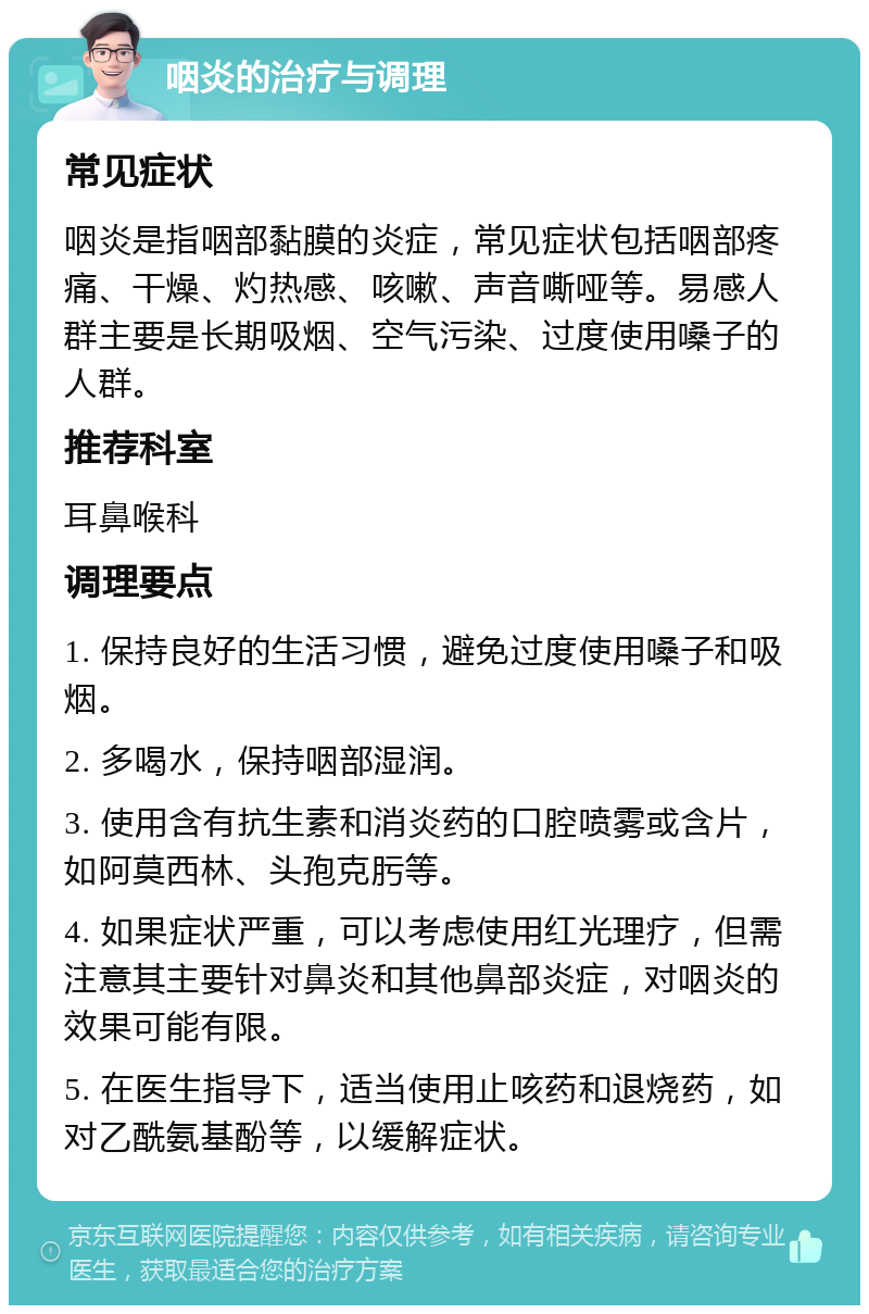 咽炎的治疗与调理 常见症状 咽炎是指咽部黏膜的炎症，常见症状包括咽部疼痛、干燥、灼热感、咳嗽、声音嘶哑等。易感人群主要是长期吸烟、空气污染、过度使用嗓子的人群。 推荐科室 耳鼻喉科 调理要点 1. 保持良好的生活习惯，避免过度使用嗓子和吸烟。 2. 多喝水，保持咽部湿润。 3. 使用含有抗生素和消炎药的口腔喷雾或含片，如阿莫西林、头孢克肟等。 4. 如果症状严重，可以考虑使用红光理疗，但需注意其主要针对鼻炎和其他鼻部炎症，对咽炎的效果可能有限。 5. 在医生指导下，适当使用止咳药和退烧药，如对乙酰氨基酚等，以缓解症状。