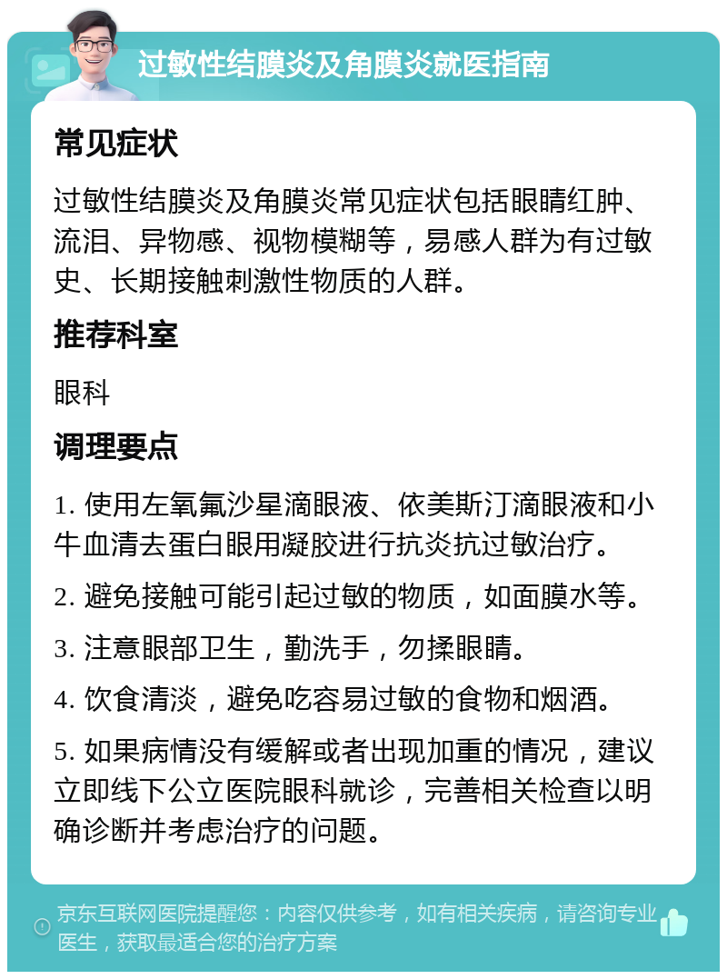 过敏性结膜炎及角膜炎就医指南 常见症状 过敏性结膜炎及角膜炎常见症状包括眼睛红肿、流泪、异物感、视物模糊等，易感人群为有过敏史、长期接触刺激性物质的人群。 推荐科室 眼科 调理要点 1. 使用左氧氟沙星滴眼液、依美斯汀滴眼液和小牛血清去蛋白眼用凝胶进行抗炎抗过敏治疗。 2. 避免接触可能引起过敏的物质，如面膜水等。 3. 注意眼部卫生，勤洗手，勿揉眼睛。 4. 饮食清淡，避免吃容易过敏的食物和烟酒。 5. 如果病情没有缓解或者出现加重的情况，建议立即线下公立医院眼科就诊，完善相关检查以明确诊断并考虑治疗的问题。