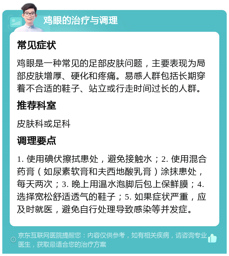 鸡眼的治疗与调理 常见症状 鸡眼是一种常见的足部皮肤问题，主要表现为局部皮肤增厚、硬化和疼痛。易感人群包括长期穿着不合适的鞋子、站立或行走时间过长的人群。 推荐科室 皮肤科或足科 调理要点 1. 使用碘伏擦拭患处，避免接触水；2. 使用混合药膏（如尿素软膏和夫西地酸乳膏）涂抹患处，每天两次；3. 晚上用温水泡脚后包上保鲜膜；4. 选择宽松舒适透气的鞋子；5. 如果症状严重，应及时就医，避免自行处理导致感染等并发症。