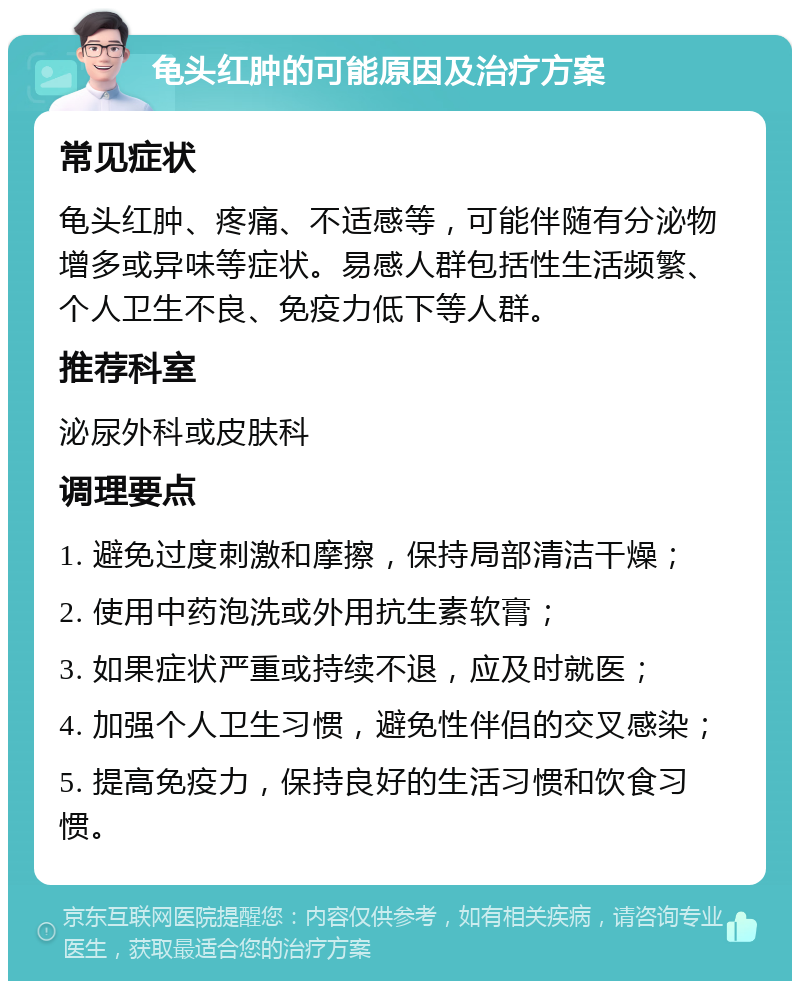 龟头红肿的可能原因及治疗方案 常见症状 龟头红肿、疼痛、不适感等，可能伴随有分泌物增多或异味等症状。易感人群包括性生活频繁、个人卫生不良、免疫力低下等人群。 推荐科室 泌尿外科或皮肤科 调理要点 1. 避免过度刺激和摩擦，保持局部清洁干燥； 2. 使用中药泡洗或外用抗生素软膏； 3. 如果症状严重或持续不退，应及时就医； 4. 加强个人卫生习惯，避免性伴侣的交叉感染； 5. 提高免疫力，保持良好的生活习惯和饮食习惯。