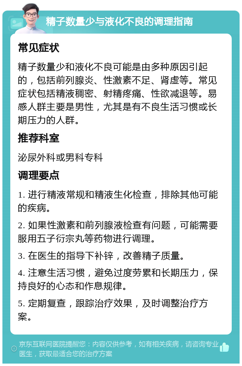 精子数量少与液化不良的调理指南 常见症状 精子数量少和液化不良可能是由多种原因引起的，包括前列腺炎、性激素不足、肾虚等。常见症状包括精液稠密、射精疼痛、性欲减退等。易感人群主要是男性，尤其是有不良生活习惯或长期压力的人群。 推荐科室 泌尿外科或男科专科 调理要点 1. 进行精液常规和精液生化检查，排除其他可能的疾病。 2. 如果性激素和前列腺液检查有问题，可能需要服用五子衍宗丸等药物进行调理。 3. 在医生的指导下补锌，改善精子质量。 4. 注意生活习惯，避免过度劳累和长期压力，保持良好的心态和作息规律。 5. 定期复查，跟踪治疗效果，及时调整治疗方案。