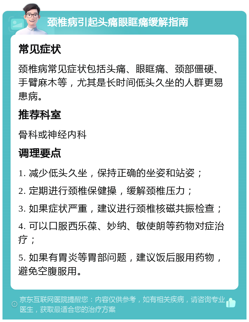 颈椎病引起头痛眼眶痛缓解指南 常见症状 颈椎病常见症状包括头痛、眼眶痛、颈部僵硬、手臂麻木等，尤其是长时间低头久坐的人群更易患病。 推荐科室 骨科或神经内科 调理要点 1. 减少低头久坐，保持正确的坐姿和站姿； 2. 定期进行颈椎保健操，缓解颈椎压力； 3. 如果症状严重，建议进行颈椎核磁共振检查； 4. 可以口服西乐葆、妙纳、敏使朗等药物对症治疗； 5. 如果有胃炎等胃部问题，建议饭后服用药物，避免空腹服用。