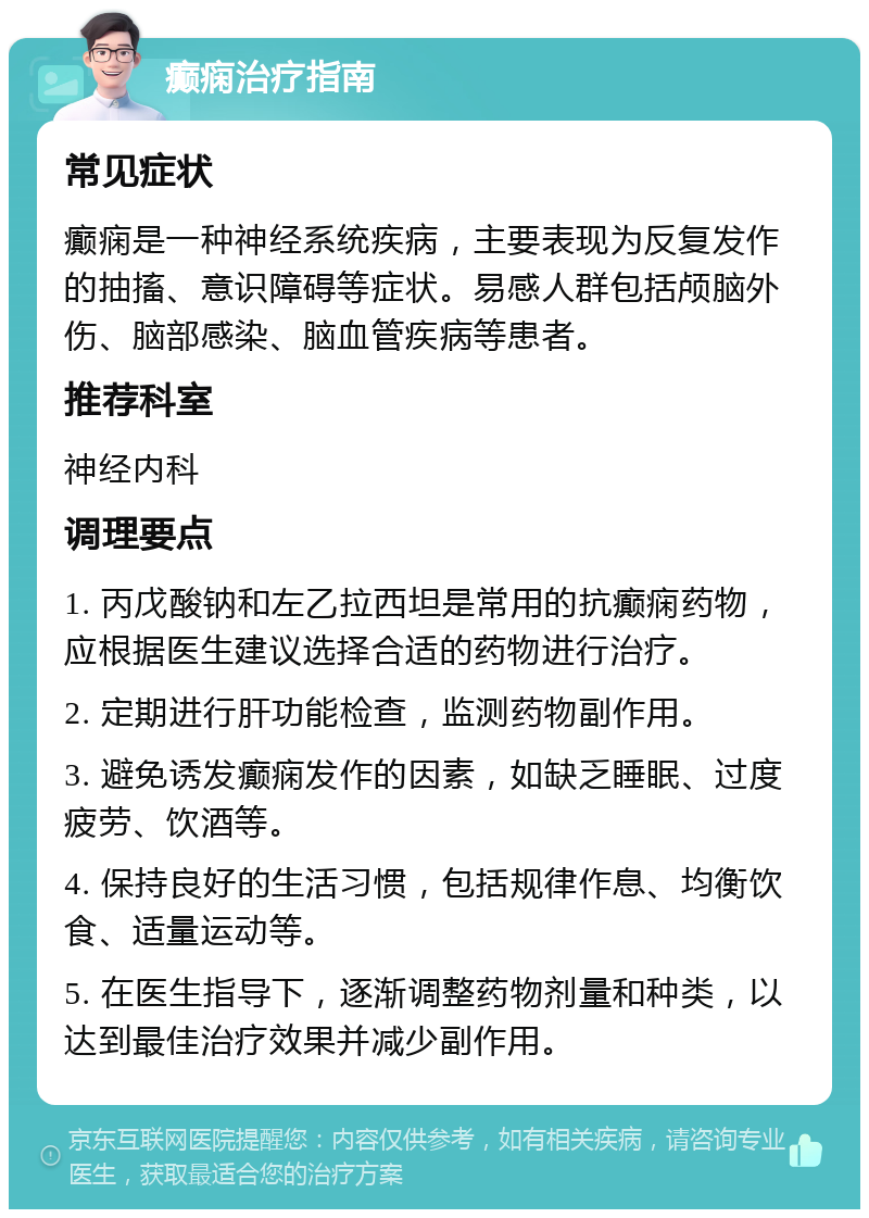 癫痫治疗指南 常见症状 癫痫是一种神经系统疾病，主要表现为反复发作的抽搐、意识障碍等症状。易感人群包括颅脑外伤、脑部感染、脑血管疾病等患者。 推荐科室 神经内科 调理要点 1. 丙戊酸钠和左乙拉西坦是常用的抗癫痫药物，应根据医生建议选择合适的药物进行治疗。 2. 定期进行肝功能检查，监测药物副作用。 3. 避免诱发癫痫发作的因素，如缺乏睡眠、过度疲劳、饮酒等。 4. 保持良好的生活习惯，包括规律作息、均衡饮食、适量运动等。 5. 在医生指导下，逐渐调整药物剂量和种类，以达到最佳治疗效果并减少副作用。