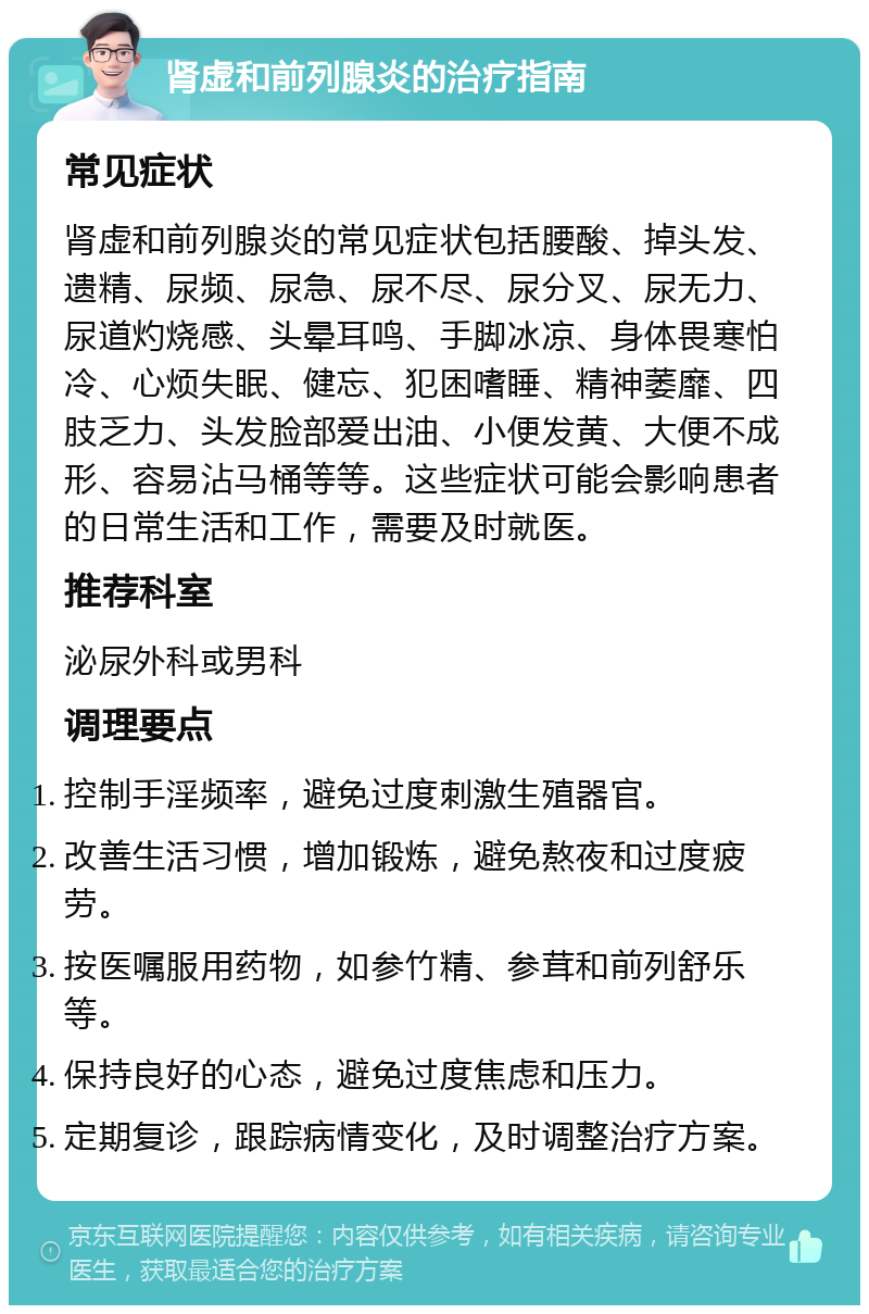 肾虚和前列腺炎的治疗指南 常见症状 肾虚和前列腺炎的常见症状包括腰酸、掉头发、遗精、尿频、尿急、尿不尽、尿分叉、尿无力、尿道灼烧感、头晕耳鸣、手脚冰凉、身体畏寒怕冷、心烦失眠、健忘、犯困嗜睡、精神萎靡、四肢乏力、头发脸部爱出油、小便发黄、大便不成形、容易沾马桶等等。这些症状可能会影响患者的日常生活和工作，需要及时就医。 推荐科室 泌尿外科或男科 调理要点 控制手淫频率，避免过度刺激生殖器官。 改善生活习惯，增加锻炼，避免熬夜和过度疲劳。 按医嘱服用药物，如参竹精、参茸和前列舒乐等。 保持良好的心态，避免过度焦虑和压力。 定期复诊，跟踪病情变化，及时调整治疗方案。