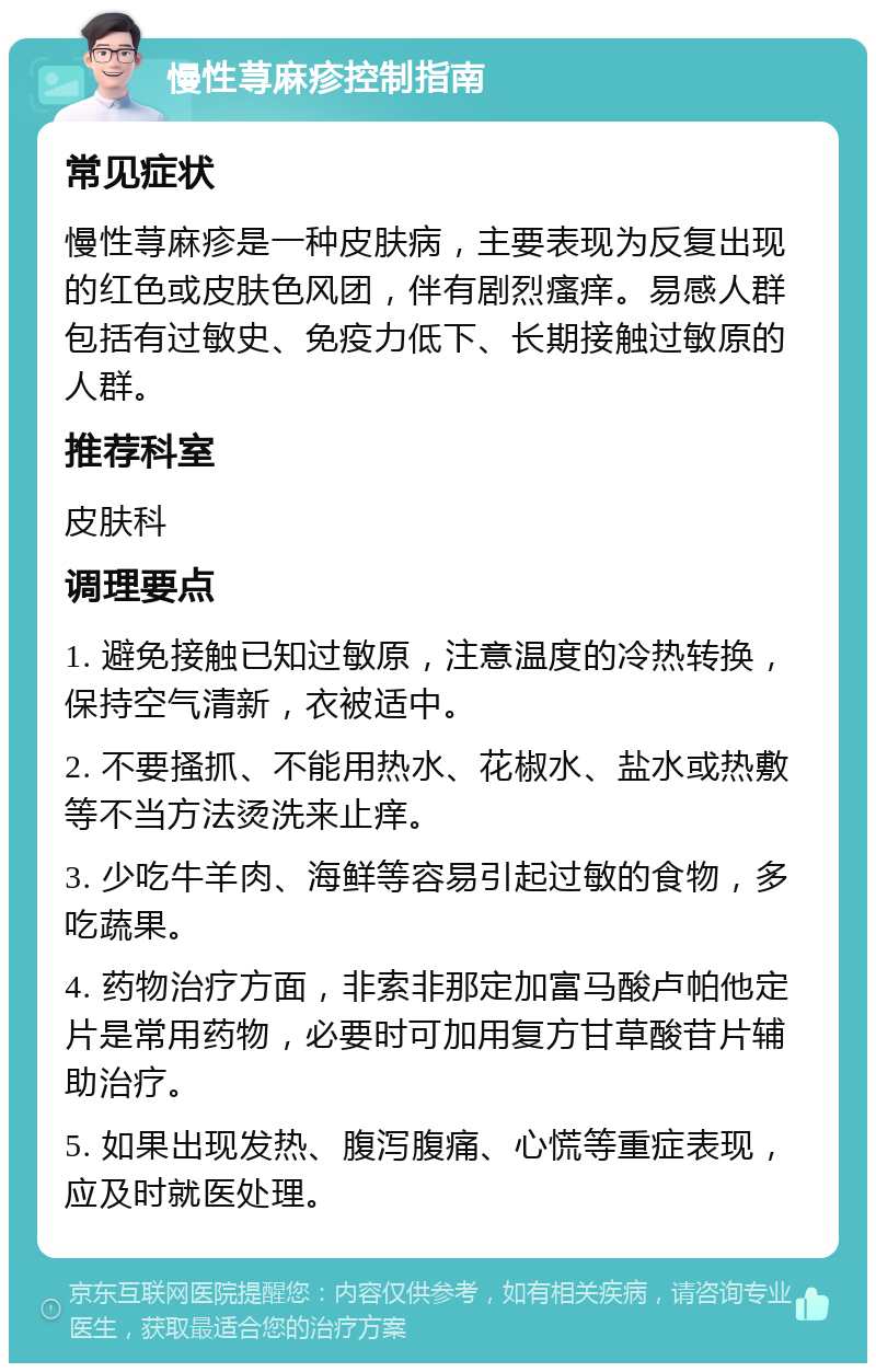 慢性荨麻疹控制指南 常见症状 慢性荨麻疹是一种皮肤病，主要表现为反复出现的红色或皮肤色风团，伴有剧烈瘙痒。易感人群包括有过敏史、免疫力低下、长期接触过敏原的人群。 推荐科室 皮肤科 调理要点 1. 避免接触已知过敏原，注意温度的冷热转换，保持空气清新，衣被适中。 2. 不要搔抓、不能用热水、花椒水、盐水或热敷等不当方法烫洗来止痒。 3. 少吃牛羊肉、海鲜等容易引起过敏的食物，多吃蔬果。 4. 药物治疗方面，非索非那定加富马酸卢帕他定片是常用药物，必要时可加用复方甘草酸苷片辅助治疗。 5. 如果出现发热、腹泻腹痛、心慌等重症表现，应及时就医处理。