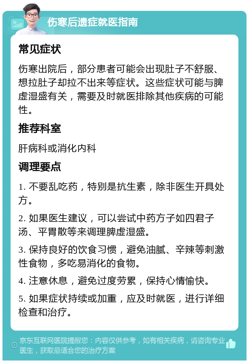 伤寒后遗症就医指南 常见症状 伤寒出院后，部分患者可能会出现肚子不舒服、想拉肚子却拉不出来等症状。这些症状可能与脾虚湿盛有关，需要及时就医排除其他疾病的可能性。 推荐科室 肝病科或消化内科 调理要点 1. 不要乱吃药，特别是抗生素，除非医生开具处方。 2. 如果医生建议，可以尝试中药方子如四君子汤、平胃散等来调理脾虚湿盛。 3. 保持良好的饮食习惯，避免油腻、辛辣等刺激性食物，多吃易消化的食物。 4. 注意休息，避免过度劳累，保持心情愉快。 5. 如果症状持续或加重，应及时就医，进行详细检查和治疗。