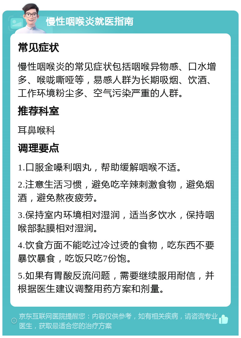 慢性咽喉炎就医指南 常见症状 慢性咽喉炎的常见症状包括咽喉异物感、口水增多、喉咙嘶哑等，易感人群为长期吸烟、饮酒、工作环境粉尘多、空气污染严重的人群。 推荐科室 耳鼻喉科 调理要点 1.口服金嗓利咽丸，帮助缓解咽喉不适。 2.注意生活习惯，避免吃辛辣刺激食物，避免烟酒，避免熬夜疲劳。 3.保持室内环境相对湿润，适当多饮水，保持咽喉部黏膜相对湿润。 4.饮食方面不能吃过冷过烫的食物，吃东西不要暴饮暴食，吃饭只吃7份饱。 5.如果有胃酸反流问题，需要继续服用耐信，并根据医生建议调整用药方案和剂量。