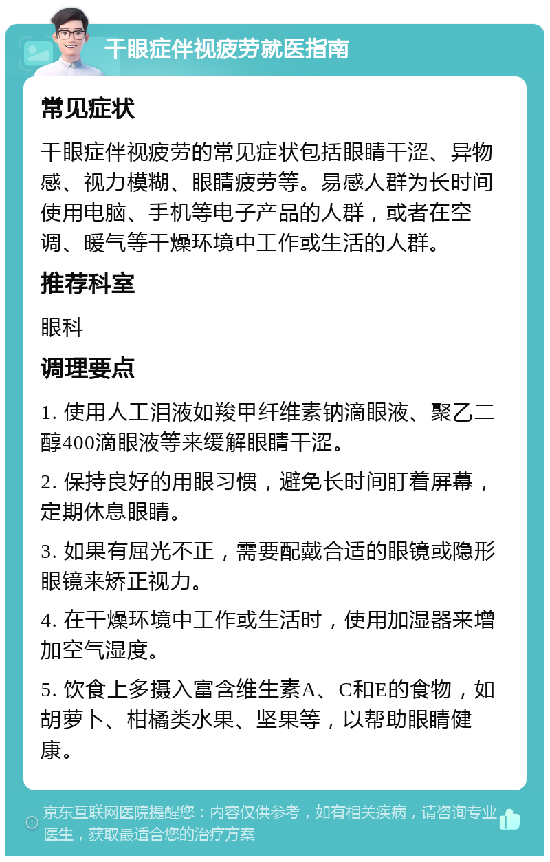 干眼症伴视疲劳就医指南 常见症状 干眼症伴视疲劳的常见症状包括眼睛干涩、异物感、视力模糊、眼睛疲劳等。易感人群为长时间使用电脑、手机等电子产品的人群，或者在空调、暖气等干燥环境中工作或生活的人群。 推荐科室 眼科 调理要点 1. 使用人工泪液如羧甲纤维素钠滴眼液、聚乙二醇400滴眼液等来缓解眼睛干涩。 2. 保持良好的用眼习惯，避免长时间盯着屏幕，定期休息眼睛。 3. 如果有屈光不正，需要配戴合适的眼镜或隐形眼镜来矫正视力。 4. 在干燥环境中工作或生活时，使用加湿器来增加空气湿度。 5. 饮食上多摄入富含维生素A、C和E的食物，如胡萝卜、柑橘类水果、坚果等，以帮助眼睛健康。