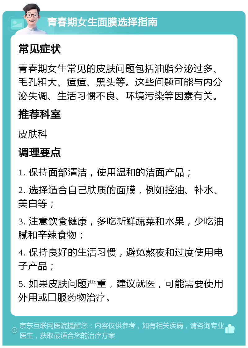 青春期女生面膜选择指南 常见症状 青春期女生常见的皮肤问题包括油脂分泌过多、毛孔粗大、痘痘、黑头等。这些问题可能与内分泌失调、生活习惯不良、环境污染等因素有关。 推荐科室 皮肤科 调理要点 1. 保持面部清洁，使用温和的洁面产品； 2. 选择适合自己肤质的面膜，例如控油、补水、美白等； 3. 注意饮食健康，多吃新鲜蔬菜和水果，少吃油腻和辛辣食物； 4. 保持良好的生活习惯，避免熬夜和过度使用电子产品； 5. 如果皮肤问题严重，建议就医，可能需要使用外用或口服药物治疗。