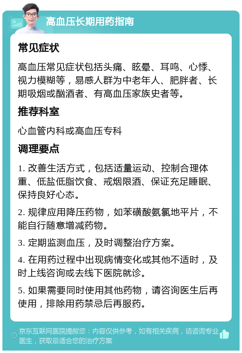 高血压长期用药指南 常见症状 高血压常见症状包括头痛、眩晕、耳鸣、心悸、视力模糊等，易感人群为中老年人、肥胖者、长期吸烟或酗酒者、有高血压家族史者等。 推荐科室 心血管内科或高血压专科 调理要点 1. 改善生活方式，包括适量运动、控制合理体重、低盐低脂饮食、戒烟限酒、保证充足睡眠、保持良好心态。 2. 规律应用降压药物，如苯磺酸氨氯地平片，不能自行随意增减药物。 3. 定期监测血压，及时调整治疗方案。 4. 在用药过程中出现病情变化或其他不适时，及时上线咨询或去线下医院就诊。 5. 如果需要同时使用其他药物，请咨询医生后再使用，排除用药禁忌后再服药。