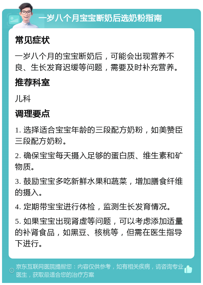 一岁八个月宝宝断奶后选奶粉指南 常见症状 一岁八个月的宝宝断奶后，可能会出现营养不良、生长发育迟缓等问题，需要及时补充营养。 推荐科室 儿科 调理要点 1. 选择适合宝宝年龄的三段配方奶粉，如美赞臣三段配方奶粉。 2. 确保宝宝每天摄入足够的蛋白质、维生素和矿物质。 3. 鼓励宝宝多吃新鲜水果和蔬菜，增加膳食纤维的摄入。 4. 定期带宝宝进行体检，监测生长发育情况。 5. 如果宝宝出现肾虚等问题，可以考虑添加适量的补肾食品，如黑豆、核桃等，但需在医生指导下进行。