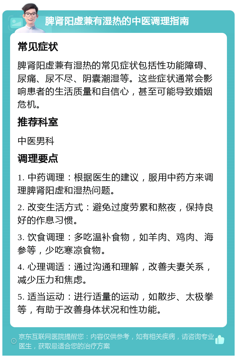 脾肾阳虚兼有湿热的中医调理指南 常见症状 脾肾阳虚兼有湿热的常见症状包括性功能障碍、尿痛、尿不尽、阴囊潮湿等。这些症状通常会影响患者的生活质量和自信心，甚至可能导致婚姻危机。 推荐科室 中医男科 调理要点 1. 中药调理：根据医生的建议，服用中药方来调理脾肾阳虚和湿热问题。 2. 改变生活方式：避免过度劳累和熬夜，保持良好的作息习惯。 3. 饮食调理：多吃温补食物，如羊肉、鸡肉、海参等，少吃寒凉食物。 4. 心理调适：通过沟通和理解，改善夫妻关系，减少压力和焦虑。 5. 适当运动：进行适量的运动，如散步、太极拳等，有助于改善身体状况和性功能。