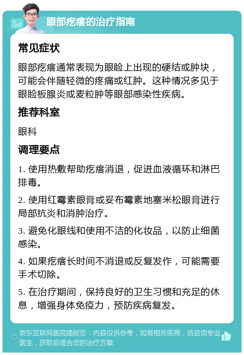 眼部疙瘩的治疗指南 常见症状 眼部疙瘩通常表现为眼睑上出现的硬结或肿块，可能会伴随轻微的疼痛或红肿。这种情况多见于眼睑板腺炎或麦粒肿等眼部感染性疾病。 推荐科室 眼科 调理要点 1. 使用热敷帮助疙瘩消退，促进血液循环和淋巴排毒。 2. 使用红霉素眼膏或妥布霉素地塞米松眼膏进行局部抗炎和消肿治疗。 3. 避免化眼线和使用不洁的化妆品，以防止细菌感染。 4. 如果疙瘩长时间不消退或反复发作，可能需要手术切除。 5. 在治疗期间，保持良好的卫生习惯和充足的休息，增强身体免疫力，预防疾病复发。