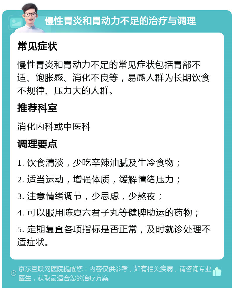 慢性胃炎和胃动力不足的治疗与调理 常见症状 慢性胃炎和胃动力不足的常见症状包括胃部不适、饱胀感、消化不良等，易感人群为长期饮食不规律、压力大的人群。 推荐科室 消化内科或中医科 调理要点 1. 饮食清淡，少吃辛辣油腻及生冷食物； 2. 适当运动，增强体质，缓解情绪压力； 3. 注意情绪调节，少思虑，少熬夜； 4. 可以服用陈夏六君子丸等健脾助运的药物； 5. 定期复查各项指标是否正常，及时就诊处理不适症状。