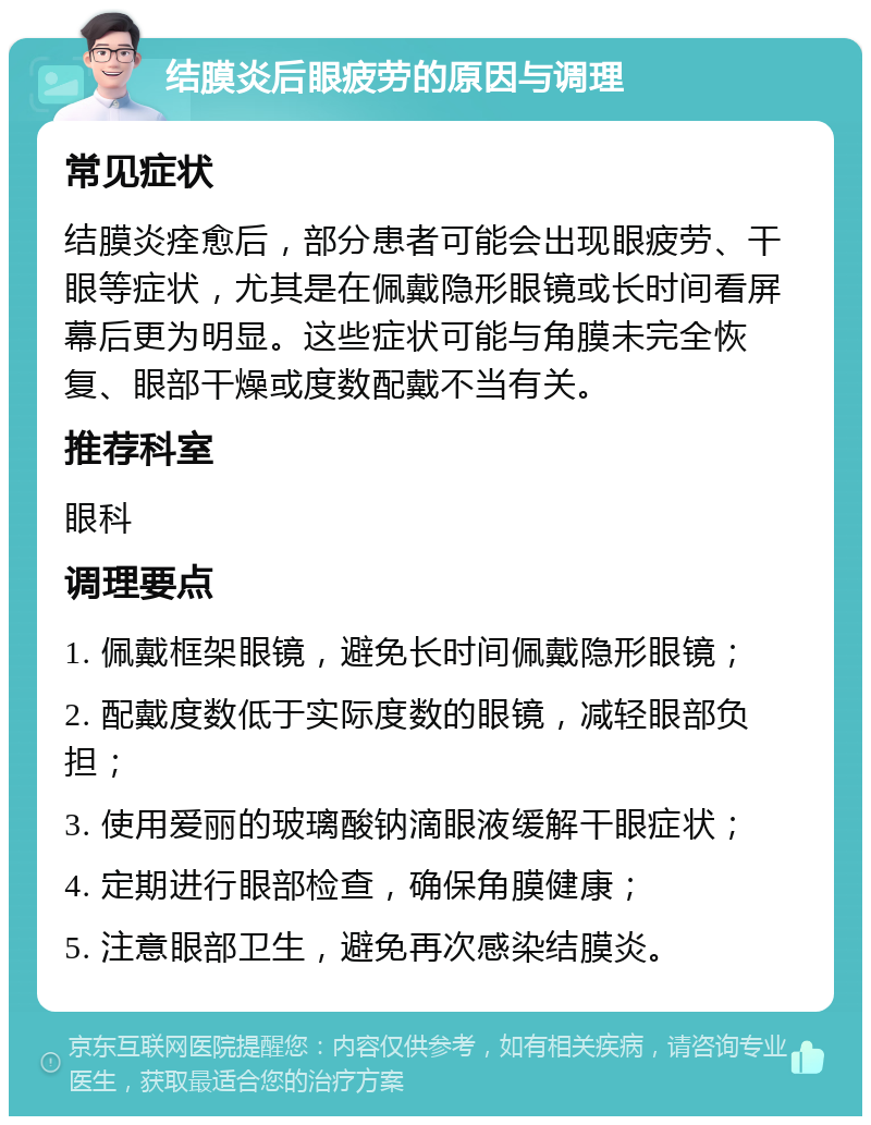 结膜炎后眼疲劳的原因与调理 常见症状 结膜炎痊愈后，部分患者可能会出现眼疲劳、干眼等症状，尤其是在佩戴隐形眼镜或长时间看屏幕后更为明显。这些症状可能与角膜未完全恢复、眼部干燥或度数配戴不当有关。 推荐科室 眼科 调理要点 1. 佩戴框架眼镜，避免长时间佩戴隐形眼镜； 2. 配戴度数低于实际度数的眼镜，减轻眼部负担； 3. 使用爱丽的玻璃酸钠滴眼液缓解干眼症状； 4. 定期进行眼部检查，确保角膜健康； 5. 注意眼部卫生，避免再次感染结膜炎。