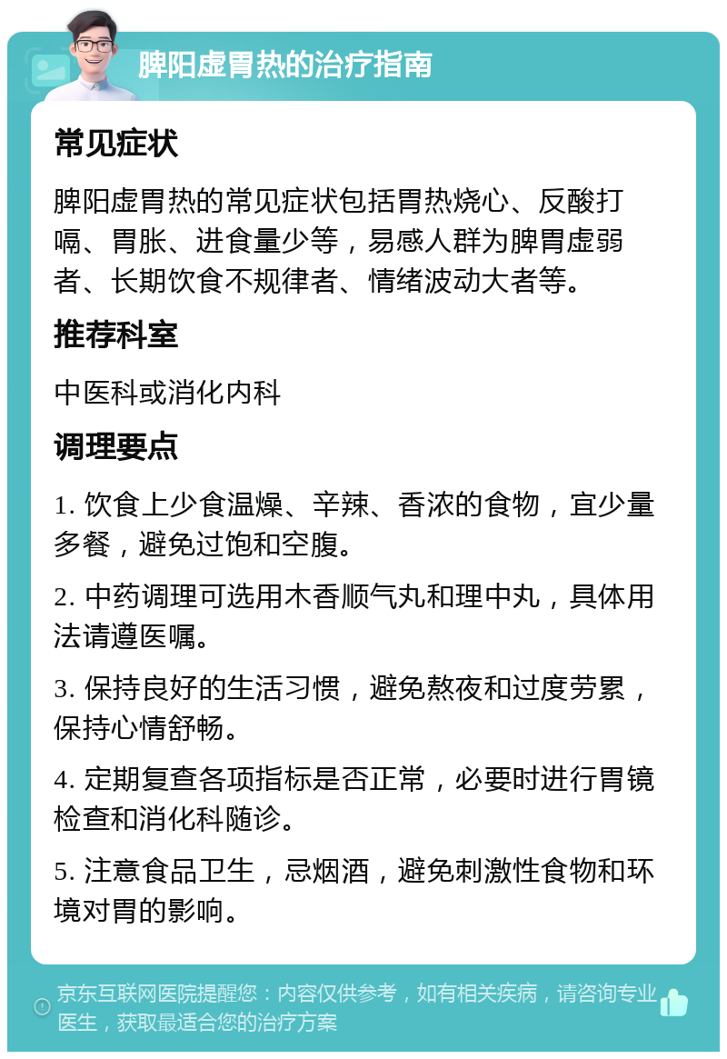 脾阳虚胃热的治疗指南 常见症状 脾阳虚胃热的常见症状包括胃热烧心、反酸打嗝、胃胀、进食量少等，易感人群为脾胃虚弱者、长期饮食不规律者、情绪波动大者等。 推荐科室 中医科或消化内科 调理要点 1. 饮食上少食温燥、辛辣、香浓的食物，宜少量多餐，避免过饱和空腹。 2. 中药调理可选用木香顺气丸和理中丸，具体用法请遵医嘱。 3. 保持良好的生活习惯，避免熬夜和过度劳累，保持心情舒畅。 4. 定期复查各项指标是否正常，必要时进行胃镜检查和消化科随诊。 5. 注意食品卫生，忌烟酒，避免刺激性食物和环境对胃的影响。