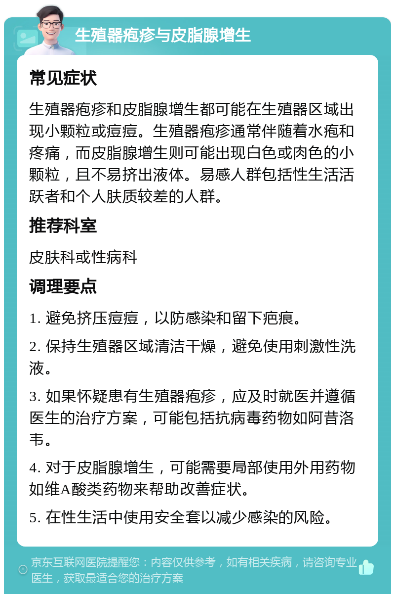 生殖器疱疹与皮脂腺增生 常见症状 生殖器疱疹和皮脂腺增生都可能在生殖器区域出现小颗粒或痘痘。生殖器疱疹通常伴随着水疱和疼痛，而皮脂腺增生则可能出现白色或肉色的小颗粒，且不易挤出液体。易感人群包括性生活活跃者和个人肤质较差的人群。 推荐科室 皮肤科或性病科 调理要点 1. 避免挤压痘痘，以防感染和留下疤痕。 2. 保持生殖器区域清洁干燥，避免使用刺激性洗液。 3. 如果怀疑患有生殖器疱疹，应及时就医并遵循医生的治疗方案，可能包括抗病毒药物如阿昔洛韦。 4. 对于皮脂腺增生，可能需要局部使用外用药物如维A酸类药物来帮助改善症状。 5. 在性生活中使用安全套以减少感染的风险。