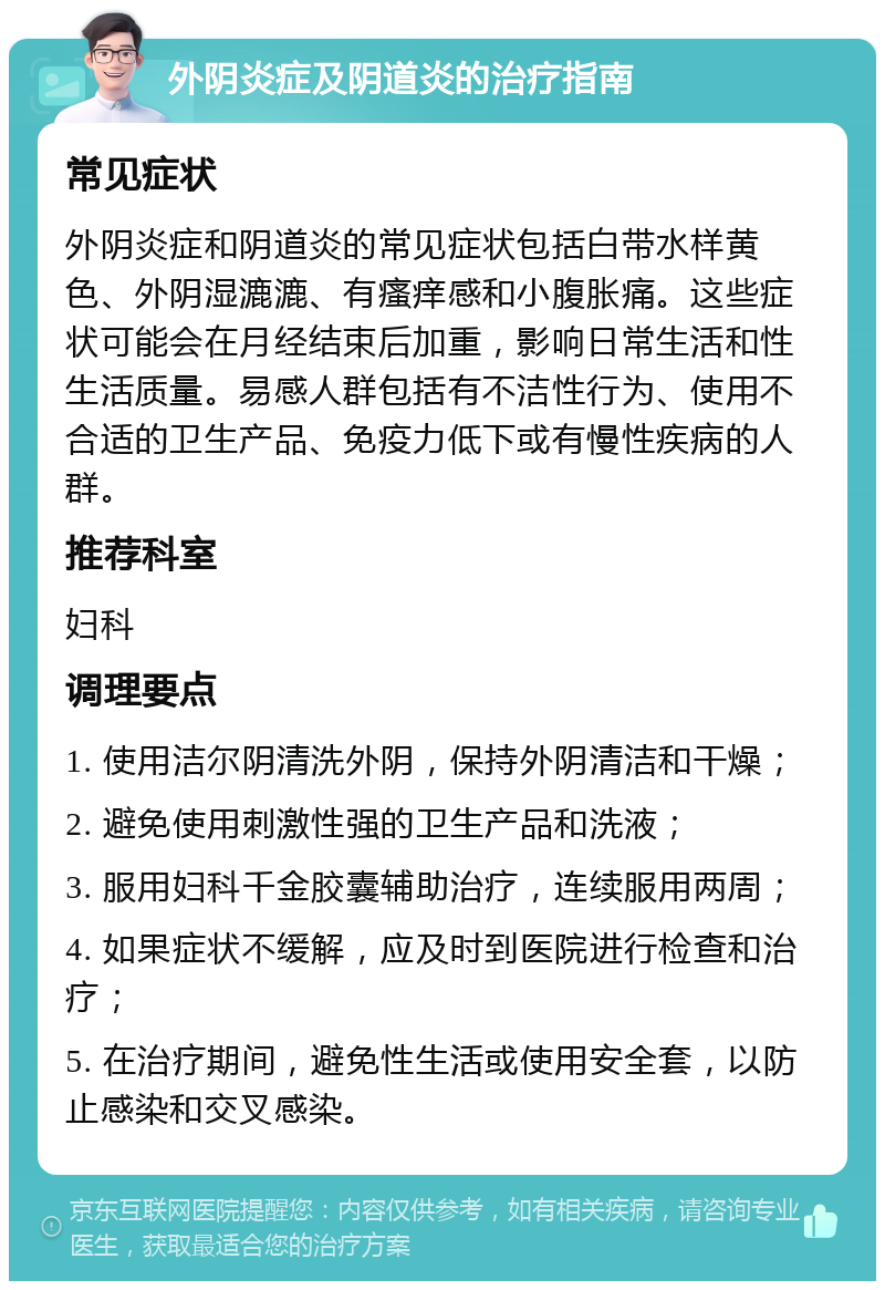 外阴炎症及阴道炎的治疗指南 常见症状 外阴炎症和阴道炎的常见症状包括白带水样黄色、外阴湿漉漉、有瘙痒感和小腹胀痛。这些症状可能会在月经结束后加重，影响日常生活和性生活质量。易感人群包括有不洁性行为、使用不合适的卫生产品、免疫力低下或有慢性疾病的人群。 推荐科室 妇科 调理要点 1. 使用洁尔阴清洗外阴，保持外阴清洁和干燥； 2. 避免使用刺激性强的卫生产品和洗液； 3. 服用妇科千金胶囊辅助治疗，连续服用两周； 4. 如果症状不缓解，应及时到医院进行检查和治疗； 5. 在治疗期间，避免性生活或使用安全套，以防止感染和交叉感染。