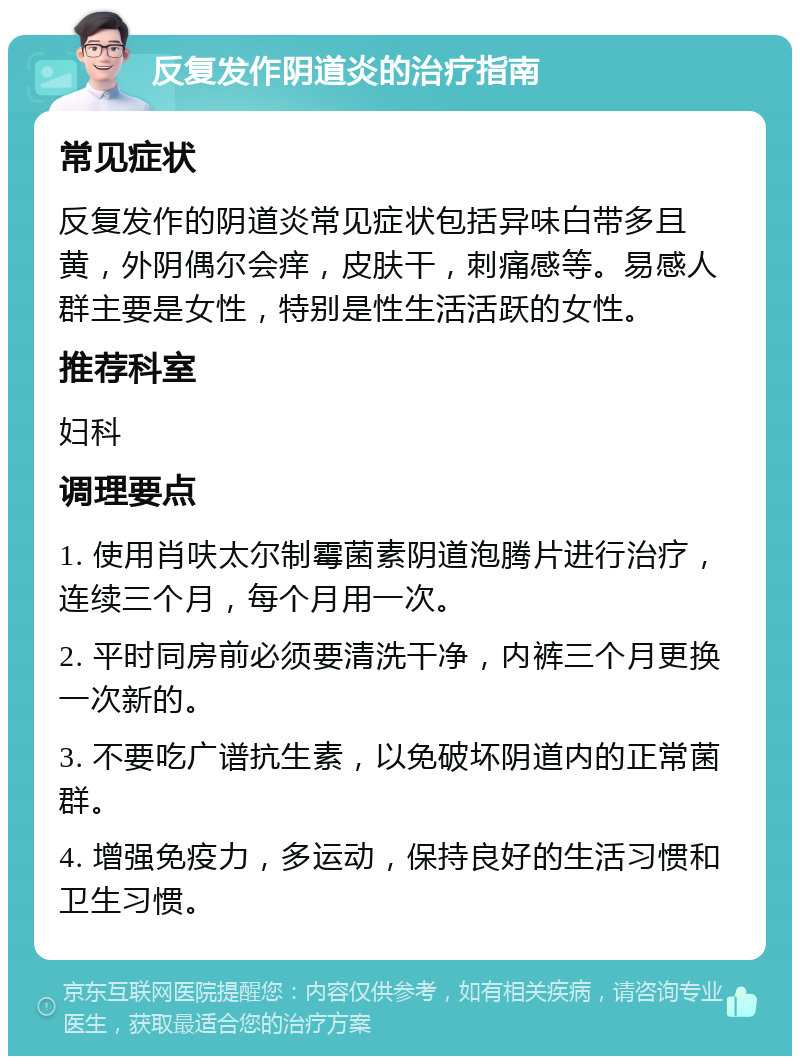 反复发作阴道炎的治疗指南 常见症状 反复发作的阴道炎常见症状包括异味白带多且黄，外阴偶尔会痒，皮肤干，刺痛感等。易感人群主要是女性，特别是性生活活跃的女性。 推荐科室 妇科 调理要点 1. 使用肖呋太尔制霉菌素阴道泡腾片进行治疗，连续三个月，每个月用一次。 2. 平时同房前必须要清洗干净，内裤三个月更换一次新的。 3. 不要吃广谱抗生素，以免破坏阴道内的正常菌群。 4. 增强免疫力，多运动，保持良好的生活习惯和卫生习惯。