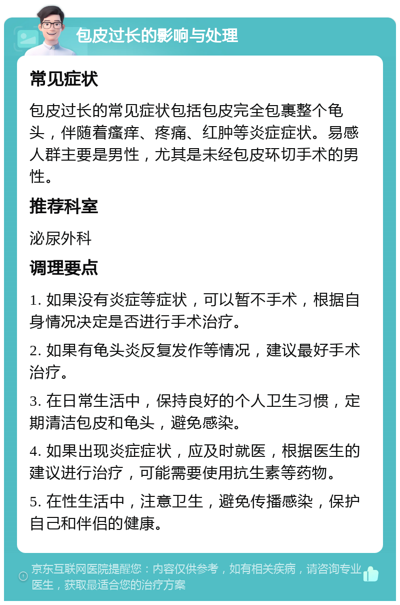 包皮过长的影响与处理 常见症状 包皮过长的常见症状包括包皮完全包裹整个龟头，伴随着瘙痒、疼痛、红肿等炎症症状。易感人群主要是男性，尤其是未经包皮环切手术的男性。 推荐科室 泌尿外科 调理要点 1. 如果没有炎症等症状，可以暂不手术，根据自身情况决定是否进行手术治疗。 2. 如果有龟头炎反复发作等情况，建议最好手术治疗。 3. 在日常生活中，保持良好的个人卫生习惯，定期清洁包皮和龟头，避免感染。 4. 如果出现炎症症状，应及时就医，根据医生的建议进行治疗，可能需要使用抗生素等药物。 5. 在性生活中，注意卫生，避免传播感染，保护自己和伴侣的健康。