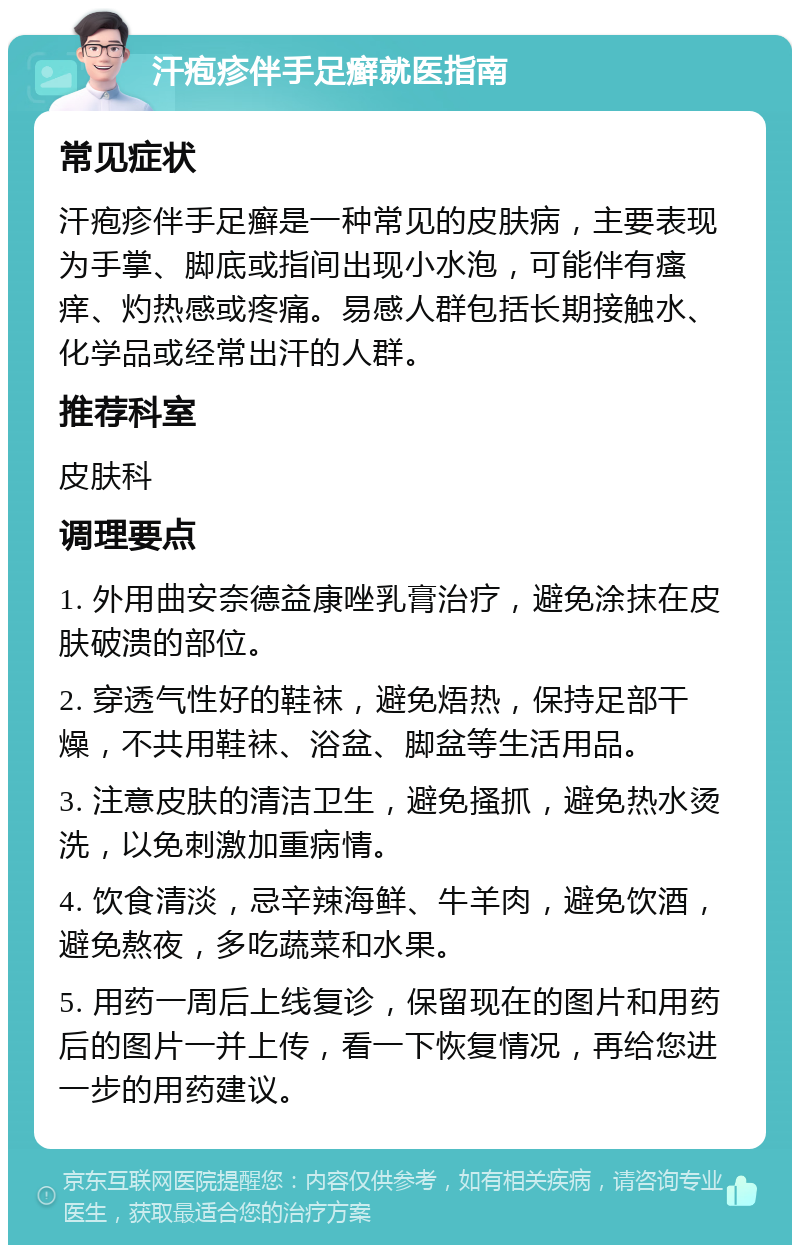 汗疱疹伴手足癣就医指南 常见症状 汗疱疹伴手足癣是一种常见的皮肤病，主要表现为手掌、脚底或指间出现小水泡，可能伴有瘙痒、灼热感或疼痛。易感人群包括长期接触水、化学品或经常出汗的人群。 推荐科室 皮肤科 调理要点 1. 外用曲安奈德益康唑乳膏治疗，避免涂抹在皮肤破溃的部位。 2. 穿透气性好的鞋袜，避免焐热，保持足部干燥，不共用鞋袜、浴盆、脚盆等生活用品。 3. 注意皮肤的清洁卫生，避免搔抓，避免热水烫洗，以免刺激加重病情。 4. 饮食清淡，忌辛辣海鲜、牛羊肉，避免饮酒，避免熬夜，多吃蔬菜和水果。 5. 用药一周后上线复诊，保留现在的图片和用药后的图片一并上传，看一下恢复情况，再给您进一步的用药建议。